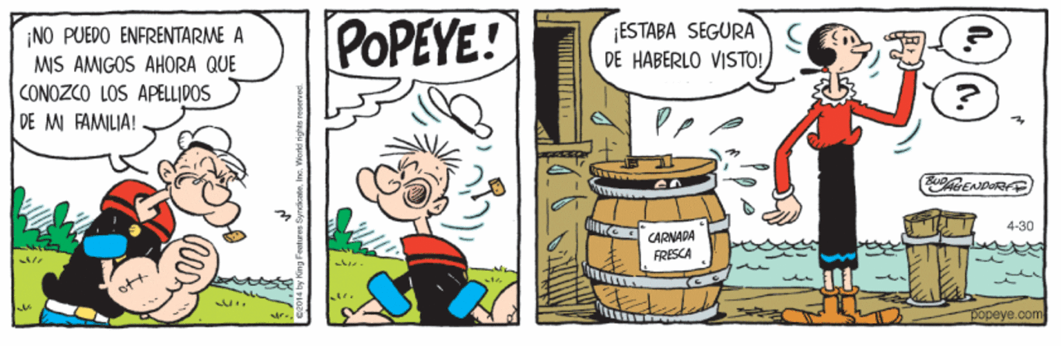 Pleased OCR: POPEYE! ¡ESTABA SEGURA DE HABERLO VISTO! ¡NO PUEDO ENFRENTARME A MIS AMIGOS AHORA QUE CONOZCO LOS APELLIDOS DE MI FAMILIA! 4-30 CARNADA FRESCA popeye.com POPEYE! ¡ESTABA SEGURA DE HABERLO VISTO! ¡NO PUEDO ENFRENTARME A MIS AMIGOS AHORA QUE CONOZCO LOS APELLIDOS DE MI FAMILIA! 4-30 CARNADA FRESCA popeye.com