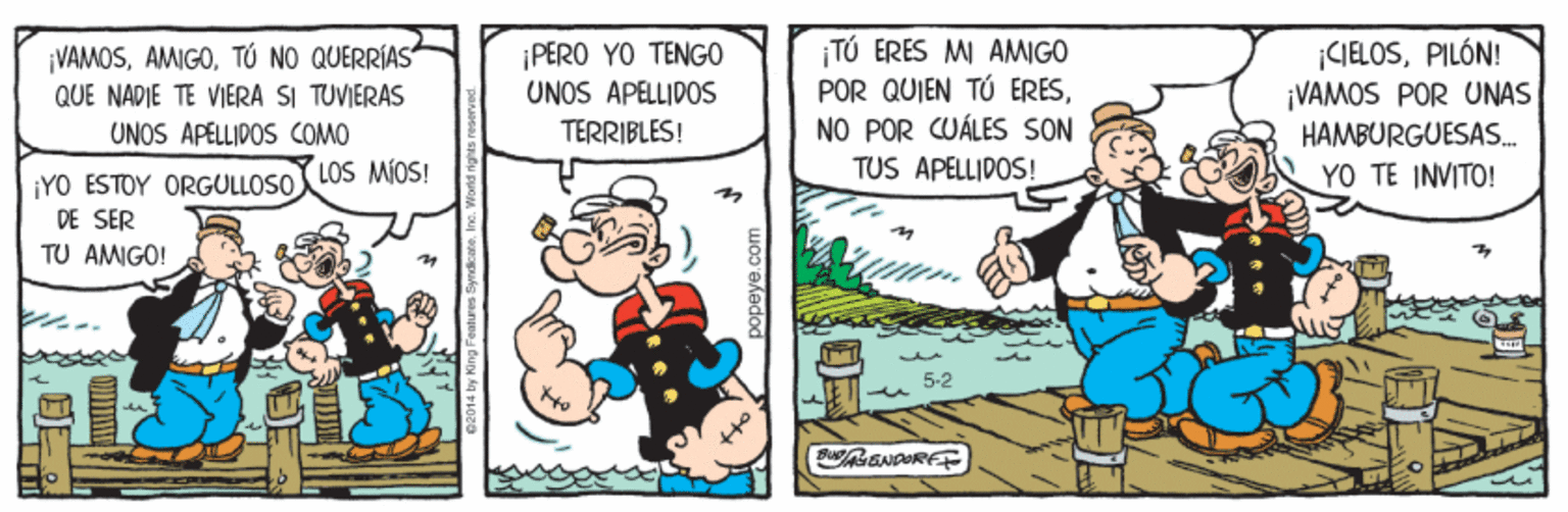 Fiction OCR: ¡VAMOSTÚ NO QUERRÍAS" QUE NADIE TE VIERA SI TUVIERAS UNOS APELLIDOS COMO LOS MIOS! ¡PERO YO TENGO UNOS APELLIDOS TERRIBLES! TÚ ERÉS MI AMIGO POR QUIEN TÚ ERESNO POR CUÁLES SON TUS APELLIDOS! |CIELOSPILÓN! ¡VAMOS POR UNAS HAMBURGUESAS. YO TE INVITO! ¡YO ESTOY ORGULLOSO DE SER TU AMIGO! papeye.co ¡VAMOSTÚ NO QUERRÍAS" QUE NADIE TE VIERA SI TUVIERAS UNOS APELLIDOS COMO LOS MIOS! ¡PERO YO TENGO UNOS APELLIDOS TERRIBLES! TÚ ERÉS MI AMIGO POR QUIEN TÚ ERESNO POR CUÁLES SON TUS APELLIDOS! |CIELOSPILÓN! ¡VAMOS POR UNAS HAMBURGUESAS. YO TE INVITO! ¡YO ESTOY ORGULLOSO DE SER TU AMIGO! papeye.co