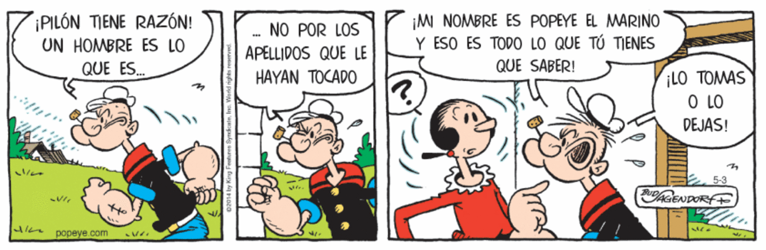 Rectangle OCR: PILÓN TIENE RAZÓN! UN HOMBRE ES LO ¡MI NOMBRE ES POPEYE EL MARINO Y ESO ES TODO LO QUE TÚ TIENES QUE SABER! NO POR LOS APELLIDOS QUE LE QUE ES. iLO TOMAS O LO DEJAS! HAYAN TOCADO AGENDORF popeye.com PILÓN TIENE RAZÓN! UN HOMBRE ES LO ¡MI NOMBRE ES POPEYE EL MARINO Y ESO ES TODO LO QUE TÚ TIENES QUE SABER! NO POR LOS APELLIDOS QUE LE QUE ES. iLO TOMAS O LO DEJAS! HAYAN TOCADO AGENDORF popeye.com