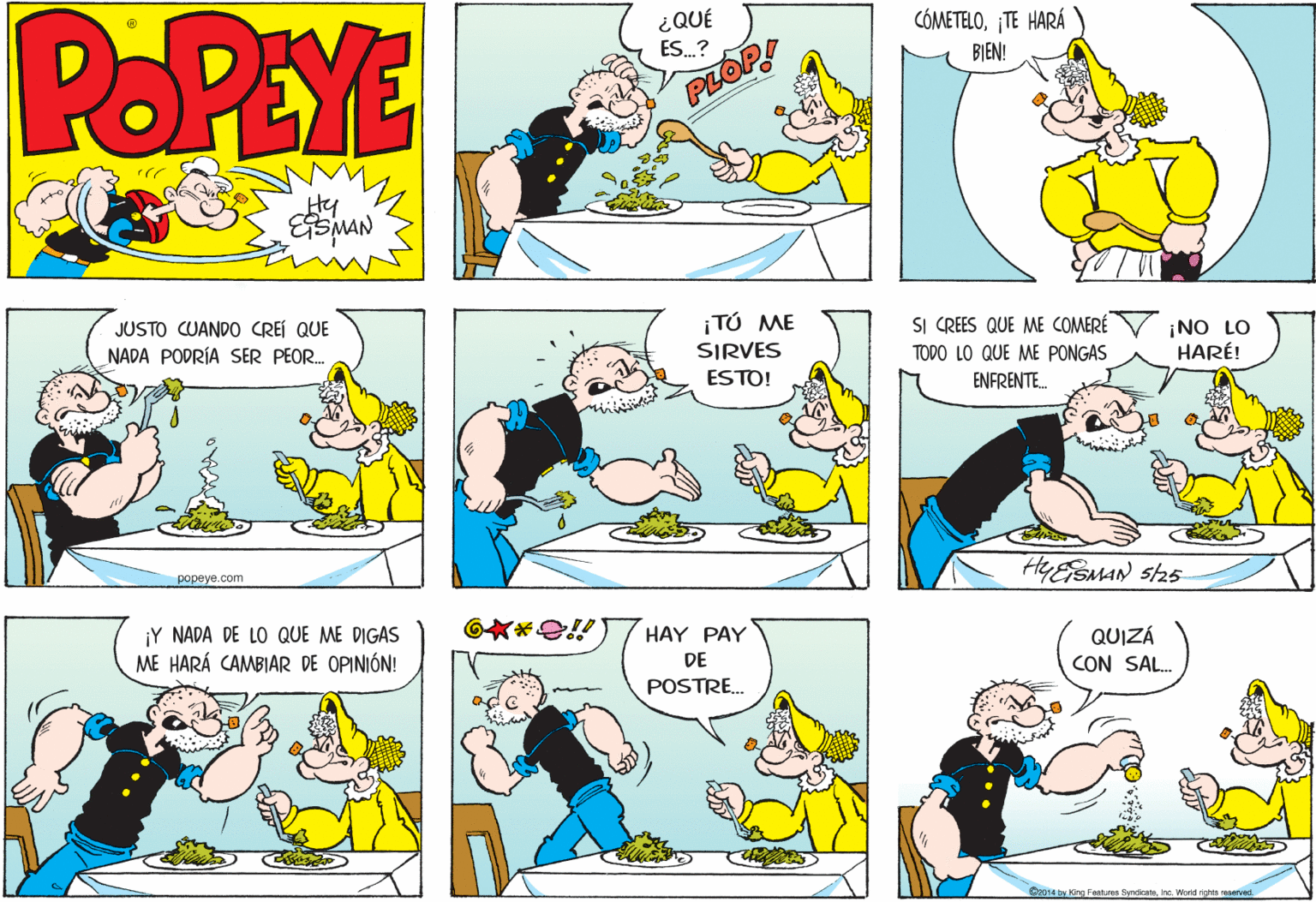 Yellow OCR: POPEYE ¿QUÉ ES.? CÓMETELO¡TE HARÁ BIEN! PLOP JUSTO CUANDO CREI QUE ¡TÚ ME SI CREES QUE ME COMERÉ NADA PODRÍA SER PEOR. ¡NO LO HARÉ! SIRVES TODO LO QUE ME PONGAS ESTO! ENFRENTE. ????ye. com HYESMAN sh5 ¡Y NADA DE LO QUE ME DIGAS HAY PAY QUIZÁ CON SAL. ME HARÁ CAMBIAR DE OPINIÓN! DE POSTRE. Contaty dre Fastures SyndicateInc. Worid richtn eserved. POPEYE ¿QUÉ ES.? CÓMETELO¡TE HARÁ BIEN! PLOP JUSTO CUANDO CREI QUE ¡TÚ ME SI CREES QUE ME COMERÉ NADA PODRÍA SER PEOR. ¡NO LO HARÉ! SIRVES TODO LO QUE ME PONGAS ESTO! ENFRENTE. ????ye. com HYESMAN sh5 ¡Y NADA DE LO QUE ME DIGAS HAY PAY QUIZÁ CON SAL. ME HARÁ CAMBIAR DE OPINIÓN! DE POSTRE. Contaty dre Fastures SyndicateInc. Worid richtn eserved.