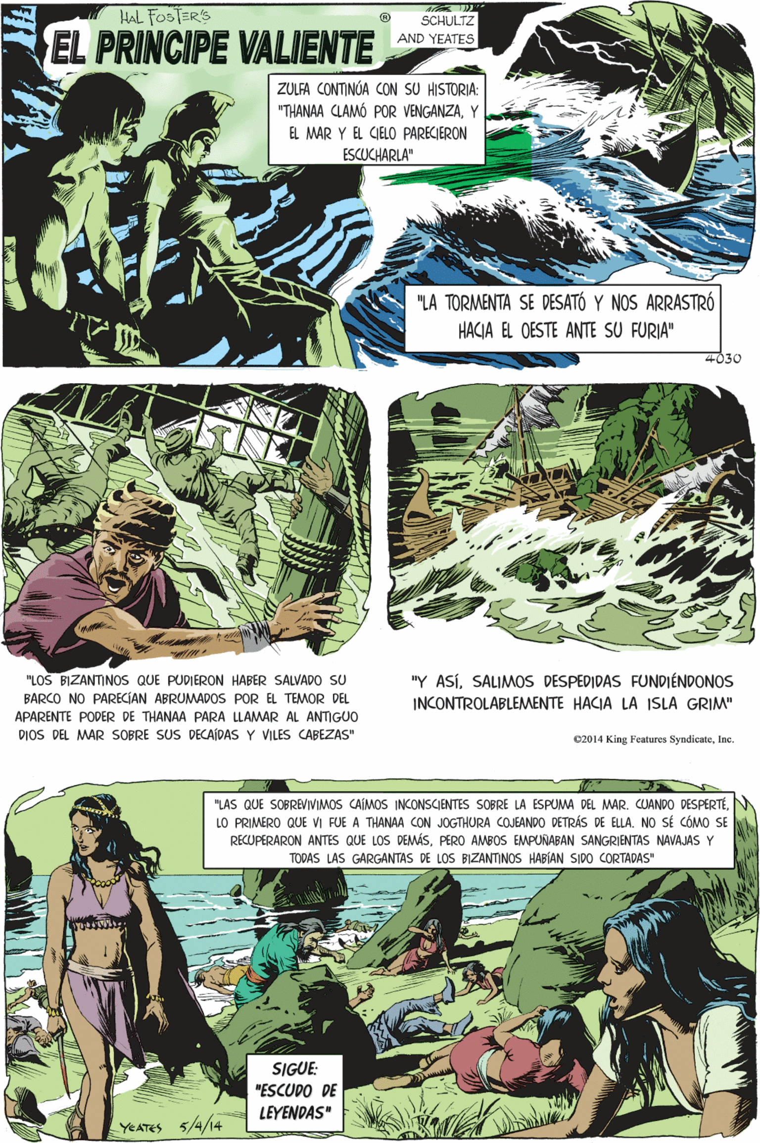 Comics OCR: HAL FOSTER'S SCHULTZ EL PRINCIPE VALIENTE AND YEATES ZULFA CONTINÓA CON SU HISTORIA: "THANAA CLAMÓ POR VENGANZAY EL MAR Y EL CIELO PARECIERON ESCUCHARLA" "LA TORMENTA SE DESATÓ Y NOS ARRASTRÓ HACIA EL OESTE ANTE SU FURIA" "LOS BIZANTINOS QUE PUDIERON HABER SALVADO SU BARCO NO PARECIAN ABRUMADOS POR EL TEMOR DEL APARENTE PODER DE THANAA PARA LLAMAR AL ANTIGUO DIOS DEL MAR SOBRE SUS DECAÍDAS Y VILES CABEZAS" 4030 "LAS QUE SOBREVIVIMOS CAÍMOS INCONSCIENTES SOBRE LA ESPUMA DEL MAR. CUANDO DESPERTÉLO PRIMERO QUE VI FUE A THANAA CON JOGTHURA COJEANDO DETRÁS DE ELLA. NO SÉ CÓMO SE RECUPERARON ANTES QUE LOS DEMWÁSPERO AMBOS EMPUNABAN SANGRIENTAS NAVAJAS Y TODAS LAS GARGANTAS DE LOS BIZANTINOS HABÍAN SIDO CORTADAS" "Y ASÍSALIMOS DESPEDIDAS FUNDIÉNDONOS SIGUE: "ESCUDO DE INCONTROLABLEMENTE HACIA LA ISLA GRIM" LEYENDAS" YEATES 5/4/14 C2014 King Features SyndicateInc. HAL FOSTER'S SCHULTZ EL PRINCIPE VALIENTE AND YEATES ZULFA CONTINÓA CON SU HISTORIA: "THANAA CLAMÓ POR VENGANZAY EL MAR Y EL CIELO PARECIERON ESCUCHARLA" "LA TORMENTA SE DESATÓ Y NOS ARRASTRÓ HACIA EL OESTE ANTE SU FURIA" "LOS BIZANTINOS QUE PUDIERON HABER SALVADO SU BARCO NO PARECIAN ABRUMADOS POR EL TEMOR DEL APARENTE PODER DE THANAA PARA LLAMAR AL ANTIGUO DIOS DEL MAR SOBRE SUS DECAÍDAS Y VILES CABEZAS" 4030 "LAS QUE SOBREVIVIMOS CAÍMOS INCONSCIENTES SOBRE LA ESPUMA DEL MAR. CUANDO DESPERTÉLO PRIMERO QUE VI FUE A THANAA CON JOGTHURA COJEANDO DETRÁS DE ELLA. NO SÉ CÓMO SE RECUPERARON ANTES QUE LOS DEMWÁSPERO AMBOS EMPUNABAN SANGRIENTAS NAVAJAS Y TODAS LAS GARGANTAS DE LOS BIZANTINOS HABÍAN SIDO CORTADAS" "Y ASÍSALIMOS DESPEDIDAS FUNDIÉNDONOS SIGUE: "ESCUDO DE INCONTROLABLEMENTE HACIA LA ISLA GRIM" LEYENDAS" YEATES 5/4/14 C2014 King Features Syndicate