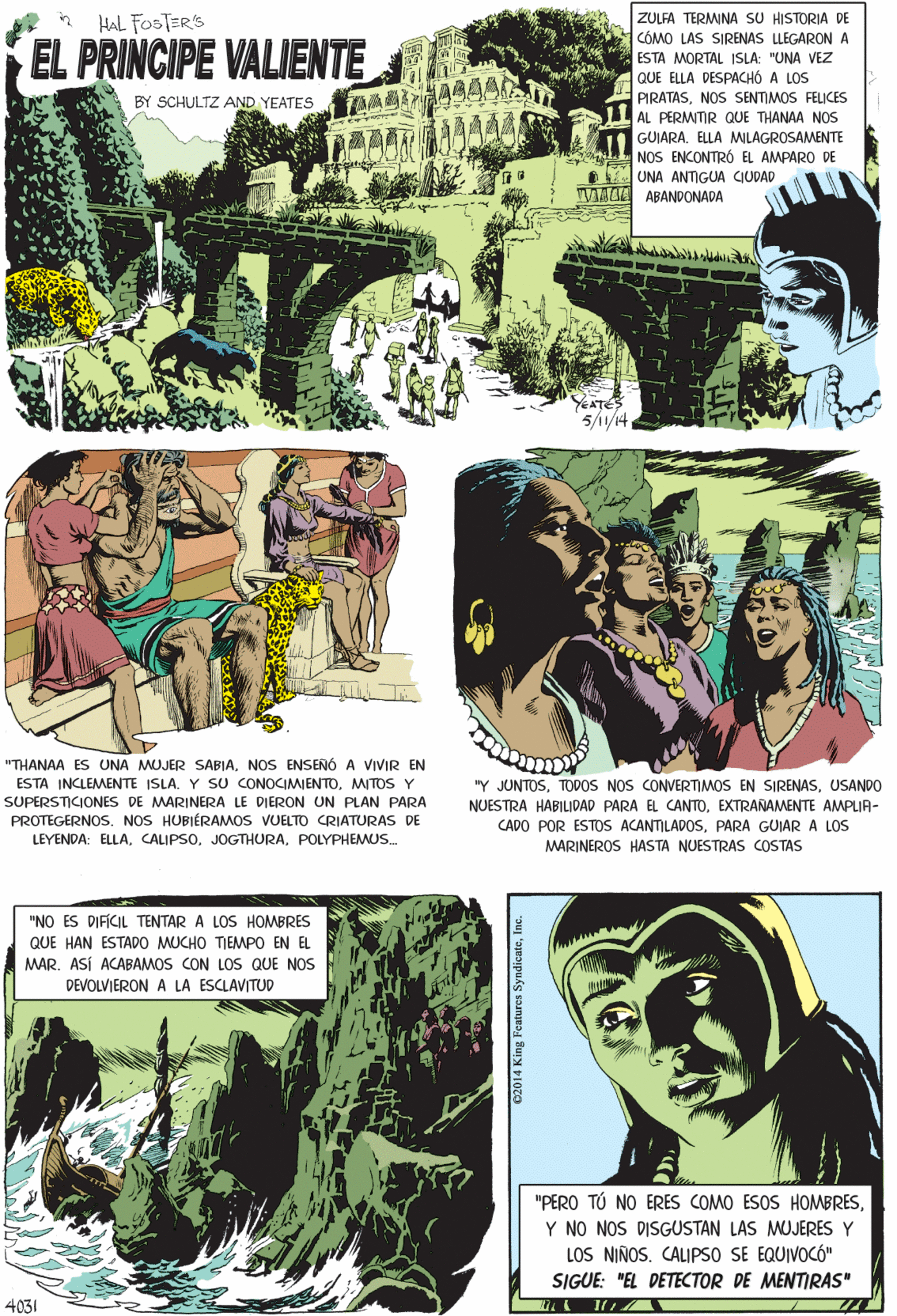 Art OCR: ZULFA TERMINA SU HISTORIA DE CÓMO LAS SIRENAS LLEGARON A ESTA MORTAL ISLA: "UNA VEZ QUE ELLA DESPACHÓ A LOS PIRATASNOS SENTIMOS FELICES AL PERMITIR QUE THANAA NOS GUIARA. ELLA MWILAGROSAMENTE NOS ENCONTRÓ EL AMPARO DE UNA ANTIGUA CIUDADHAL FOSTER'S EL PRINCIPE VALIENTE SCHULTZ AND YEATES VEMEA ABANDONADA ? ?? "THANAA ES UNA MUJER SABIANOS ENSENÓ A VIVIR EN ESTA INCLEMENTE ISLA. Y SU CONOCIMIENTOMITOS Y SUPERSTICIONES DE MARINERA LE DIERON UN PLAN PARA PROTEGERNOS. NOS HUBIÉRAMOS VUELTO CRIATURAS DE YEATES 5/1/14 LEYENDA: ELLAPOLYPHEMUS. "NO ES DIFÍCIL TENTAR A LOS HOMBRES QUE HAN ESTADO MUCHO TIEMPO EN EL MAR. ASÍ ACABAMOS CON LOS QUE NOS DEVOLVIERON A LA ESCLAVITUD "PERO TÚ NO ERES COMO ESOS HOMBRESY NO NOS DISGUSTAN LAS MUJERES Y LOS NIÑOS. CALIPSO SE EQUIVOCÓ" "Y JUNTOSUSANDO NUESTRA HABILIDAD PARA EL CANTOEXTRANAMENTE AMPLIA- CADO POR ESTOS ACANTILADOSPARA GUIAR A LOS SIGUE: "EL DETECTOR DE MENTIRAS" MARINEROS HASTA NUESTRAS COSTAS 4031 02014 King Features SyndionteInc. ZULFA TERMINA SU HISTORIA DE CÓMO LAS SIRENAS LLEGARON A ESTA MORTAL ISLA: "UNA VEZ QUE ELLA DESPACHÓ A LOS PIRATASNOS SENTIMOS FELICES AL PERMITIR QUE THANAA NOS GUIARA. ELLA MWILAGROSAMENTE NOS ENCONTRÓ EL AMPARO DE UNA ANTIGUA CIUDADHAL FOSTER'S EL PRINCIPE VALIENTE SCHULTZ AND YEATES VEMEA ABANDONADA ? ?? "THANAA ES UNA MUJER SABIANOS ENSENÓ A VIVIR EN ESTA INCLEMENTE ISLA. Y SU CONOCIMIENTOMITOS Y SUPERSTICIONES DE MARINERA LE DIERON UN PLAN PARA PROTEGERNOS. NOS HUBIÉRAMOS VUELTO CRIATURAS DE YEATES 5/1/14 LEYENDA: ELLAPOLYPHEMUS. "NO ES DIFÍCIL TENTAR A LOS HOMBRES QUE HAN ESTADO MUCHO TIEMPO EN EL MAR. ASÍ ACABAMOS CON LOS QUE NOS DEVOLVIERON A LA ESCLAVITUD "PERO TÚ NO ERES COMO ESOS HOMBRESY NO NOS DISGUSTAN LAS MUJERES Y LOS NIÑOS. CALIPSO SE EQUIVOCÓ" "Y JUNTOSTODOS NOS CONVERTIMOS EN SIRENASUSANDO NUESTRA HABILIDAD PARA EL CANTOEXTRANAMENTE AMPLIA- CADO POR ESTOS ACANTILADOSPARA GUIAR A LOS SIGUE: "EL DETECTOR DE MENTIRAS" MARINEROS HASTA NUESTRAS COSTAS 4031 02014 King Features Syndionte
