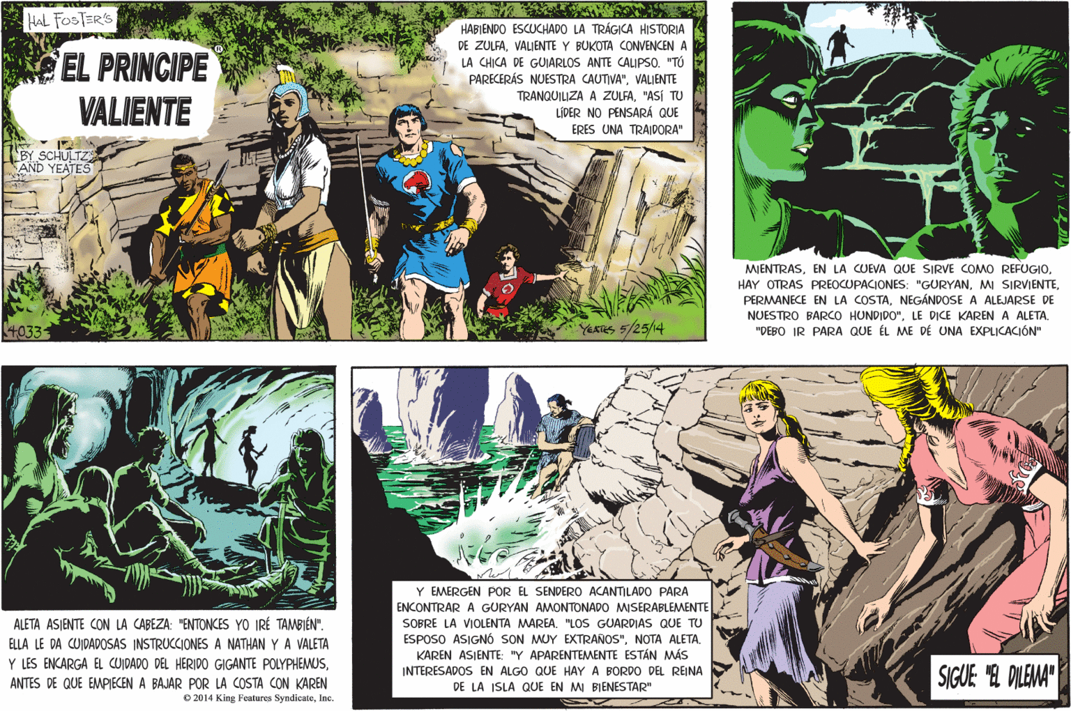 Comics OCR: HAL FOSTER'S HABIENDO ESCUCHADO LA TRÁGICA HISTORIA EL PRINCIPE VALIENTE DE ZULFAVALIENTE Y BUKOTA CONVENCEN A LA CHICA DE GUJARLOS ANTE CALIPSO. "TÚ PARECERÁS NUESTRA CAUTIVA"VALJENTE TRANQUILIZA A ZULFA"ASÍ TU LÍDER NO PENSARÁ QUE ERES UNA TRAIDORA" BY SCHULTZ AND YEATES MIENTRASNEGÁNDOSE A ALEJARSE DE NUESTRO BARCO HUNDIDO"LE DICE KARENA ALETA. "DEBO IR PARA QUE ÉL ME DE UNA EXPLICACIÓN" 4033 YERRS 5/25/14 Y EMERGEN POR EL SENDERO ACANTILADO PARA ENCONTRAR A GURYAN AMONTONADO MSERABLEMENTE SOBRE LA VIOLENTA MAREA. "LOS GUARDIAS QUE TU ESPOSO ASIGNÓ SON MUY EXTRANOS"NOTA ALETA. KAREN ASIENTE: "Y APARENTEMENTE ESTÁN MÁS ALETA ASIENTE CON LA CABEZA: "ENTONCES YO IRÉ TAMBIÉN". ELLA LE DA CUIDADOSAS INSTRUCCIONES A NATHAN Y A VALETA Y LES ENCARGA EL CUIDADO DEL HERIDO GIGANTE POLYPHEMUSINTERESADOS EN ALGO QUE HAY A BORDO DEL REINA DE LA ISLA QUE EN MI BIENESTAR" SIGUE "E DILEMA" ANTES DE QUE EMPIECEN A BAJAR POR LA COSTA CON KAREN O 2014 King Features SyndicateInc. HAL FOSTER'S HABIENDO ESCUCHADO LA TRÁGICA HISTORIA EL PRINCIPE VALIENTE DE ZULFAVALIENTE Y BUKOTA CONVENCEN A LA CHICA DE GUJARLOS ANTE CALIPSO. "TÚ PARECERÁS NUESTRA CAUTIVA"VALJENTE TRANQUILIZA A ZULFA"ASÍ TU LÍDER NO PENSARÁ QUE ERES UNA TRAIDORA" BY SCHULTZ AND YEATES MIENTRASEN LA CUEVA QUE SIRVE COMO REFUGIOHAY OTRAS PREOCUPACIONES: "GURYANMI SIRVIENTEPERMANECE EN LA COSTANEGÁNDOSE A ALEJARSE DE NUESTRO BARCO HUNDIDO"LE DICE KARENA ALETA. "DEBO IR PARA QUE ÉL ME DE UNA EXPLICACIÓN" 4033 YERRS 5/25/14 Y EMERGEN POR EL SENDERO ACANTILADO PARA ENCONTRAR A GURYAN AMONTONADO MSERABLEMENTE SOBRE LA VIOLENTA MAREA. "LOS GUARDIAS QUE TU ESPOSO ASIGNÓ SON MUY EXTRANOS"NOTA ALETA. KAREN ASIENTE: "Y APARENTEMENTE ESTÁN MÁS ALETA ASIENTE CON LA CABEZA: "ENTONCES YO IRÉ TAMBIÉN". ELLA LE DA CUIDADOSAS INSTRUCCIONES A NATHAN Y A VALETA Y LES ENCARGA EL CUIDADO DEL HERIDO GIGANTE POLYPHEMUSINTERESADOS EN ALGO QUE HAY A BORDO DEL REINA DE LA ISLA QUE EN MI BIENESTAR" SIGUE "E DILEMA" ANTES DE QUE EMPIECEN A BAJAR POR LA COSTA CON KAREN O 2014 King Features Syndicate