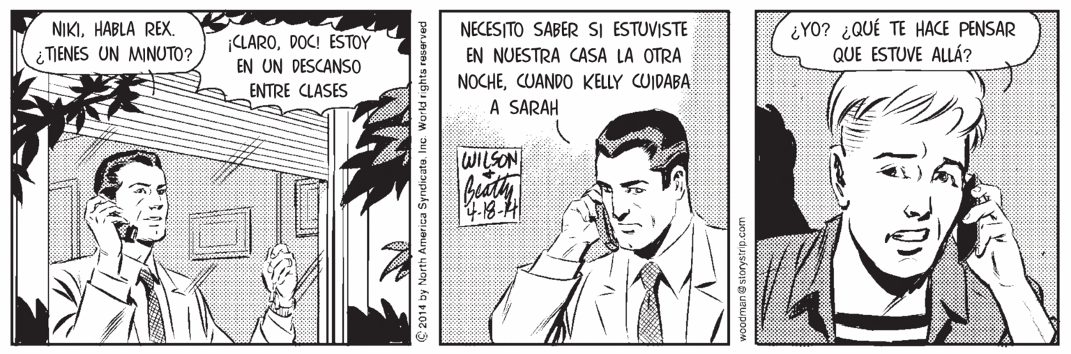Illustration OCR: NIKIHABLA REX. ¿TIENES UN MINUTO? ¿YO? ¿QUÉ TE HACE PENSAR QUE ESTUVE ALLÁ? NECESITO SABER SI ESTUVISTE CLARODOC! ESTOY EN UN DESCANSO EN NUESTRA CASA LA OTRA NOCHECUANDO KELLY CUIDABA A SARAH ENTRE CLASES WILSON C 2014 by North America Syndicato. Inc. World rights reser voodman@ storystrip.com NIKIHABLA REX. ¿TIENES UN MINUTO? ¿YO? ¿QUÉ TE HACE PENSAR QUE ESTUVE ALLÁ? NECESITO SABER SI ESTUVISTE CLARODOC! ESTOY EN UN DESCANSO EN NUESTRA CASA LA OTRA NOCHECUANDO KELLY CUIDABA A SARAH ENTRE CLASES WILSON C 2014 by North America Syndicato. Inc. World rights reser voodman@ storystrip.com