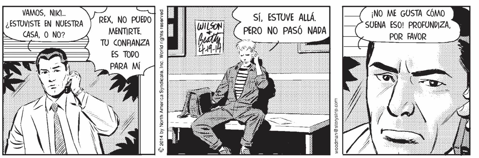 Comics OCR: ¡NO ME GUSTA CÓMO SUENA ESO! PROFUNDIZANIKI. SíESTUVE ALLÁ. PERO NO PASÓ NADA REXNO PUEDO ¿ESTUVISTE EN NUESTRA WILSON MENTIRTE. CASAO NO? POR FAVOR TU CONFANZA ES TODO PARA MÍ 2014 by North America SyndicateInc. World rights reser woodman@storystrip.com ¡NO ME GUSTA CÓMO SUENA ESO! PROFUNDIZANIKI. SíESTUVE ALLÁ. PERO NO PASÓ NADA REXNO PUEDO ¿ESTUVISTE EN NUESTRA WILSON MENTIRTE. CASAO NO? POR FAVOR TU CONFANZA ES TODO PARA MÍ 2014 by North America SyndicateInc. World rights reser woodman@storystrip.com