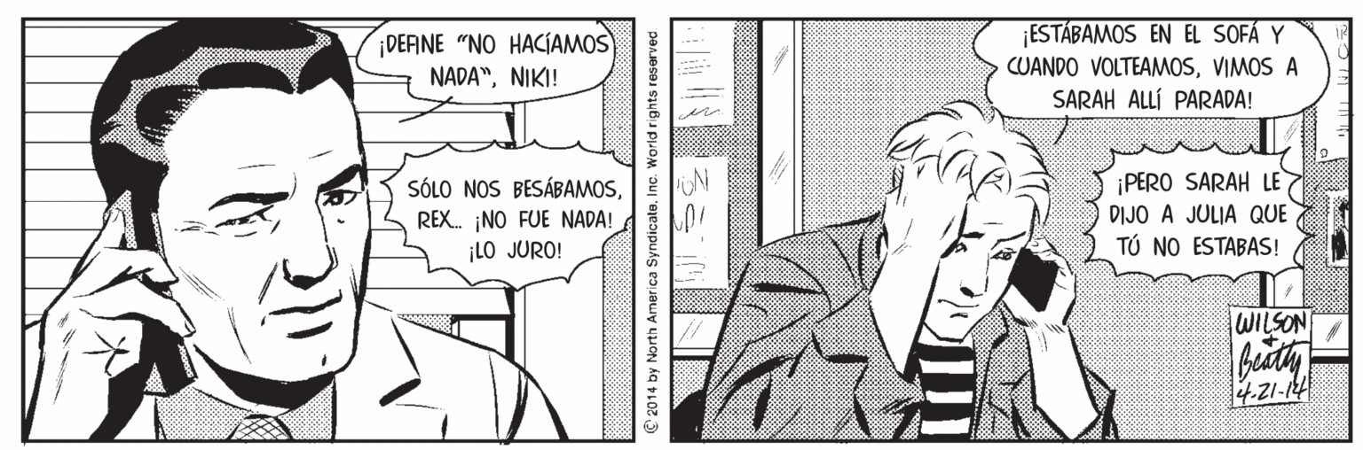 Organism OCR: DEFINE "NO HACÍAMOS NADA"NIKI! ¡ESTÁBAMOS EN EL SOFÁ Y CUANDO VOLTEAMOSVIMOS A SARAH ALLÍ PARADA! ?? SÓLO NOS BESÁBAMOS. N REX. ¡NO FUE NADA! ¡LO JURO! ¡PERO SARAH LE DIJO A JULIA QUE TÚ NO ESTABAS! WILSON 4.21-124 C 2014 by North America Syndicate. Inc. World rights reserved DEFINE "NO HACÍAMOS NADA"NIKI! ¡ESTÁBAMOS EN EL SOFÁ Y CUANDO VOLTEAMOSVIMOS A SARAH ALLÍ PARADA! ? ? SÓLO NOS BESÁBAMOS. N REX. ¡NO FUE NADA! ¡LO JURO! ¡PERO SARAH LE DIJO A JULIA QUE TÚ NO ESTABAS! WILSON 4.21-124 C 2014 by North America Syndicate. Inc. World rights reserved