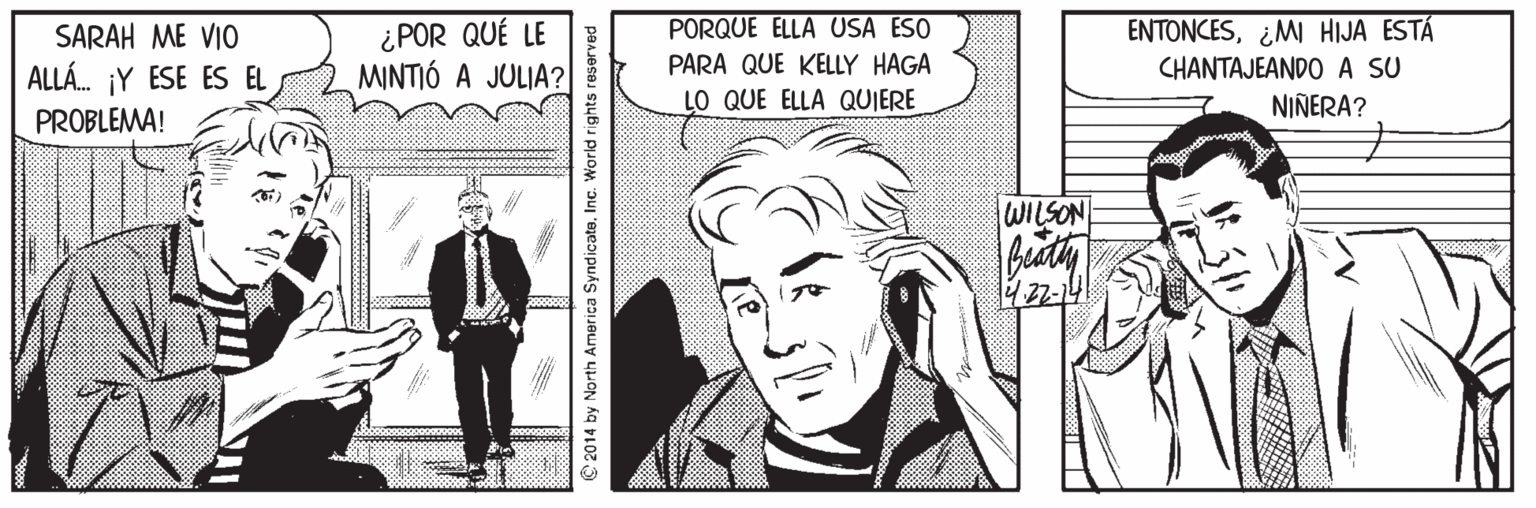 Comic book Faces (1) OCR: ¿POR QUÉ LE MINTIÓ A JULIA? PORQUE ELLA USA ESO ENTONCES¿MI HIJA ESTÁ CHANTAJEANDO A SU NIÑERA? SARAH ME VIO PARA QUE KELLY HAGA ALLÁ. ¡Y ESE ES EL LO QUE ELLA QUIERE PROBLEMA! WILSON 22-14 © 2014 by North America SyndicateInc. World rights reserved ¿POR QUÉ LE MINTIÓ A JULIA? PORQUE ELLA USA ESO ENTONCES¿MI HIJA ESTÁ CHANTAJEANDO A SU NIÑERA? SARAH ME VIO PARA QUE KELLY HAGA ALLÁ. ¡Y ESE ES EL LO QUE ELLA QUIERE PROBLEMA! WILSON 22-14 © 2014 by North America SyndicateInc. World rights reserved