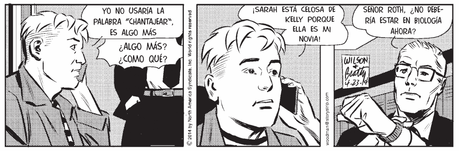 Organism OCR: SEÑOR ROTH¿NO DEBE- RÍA ESTAR EN BIOLOGÍA ¡SARAH ESTÁ CELOSA DE YO NO USARÍA LA PALABRA "CHANTAJEAR"ES ALGO MÁS KELLY PORQUE ELLA ES MI NOVIA! AHORA? ¿ALGO MÁS? ¿COMO QUÉ? WILSON 4.23-14 C 2014 by North America SyndicaleInc. World rights reserved woodmane storystrip.com SEÑOR ROTH¿NO DEBE- RÍA ESTAR EN BIOLOGÍA ¡SARAH ESTÁ CELOSA DE YO NO USARÍA LA PALABRA "CHANTAJEAR"ES ALGO MÁS KELLY PORQUE ELLA ES MI NOVIA! AHORA? ¿ALGO MÁS? ¿COMO QUÉ? WILSON 4.23-14 C 2014 by North America SyndicaleInc. World rights reserved woodmane storystrip.com
