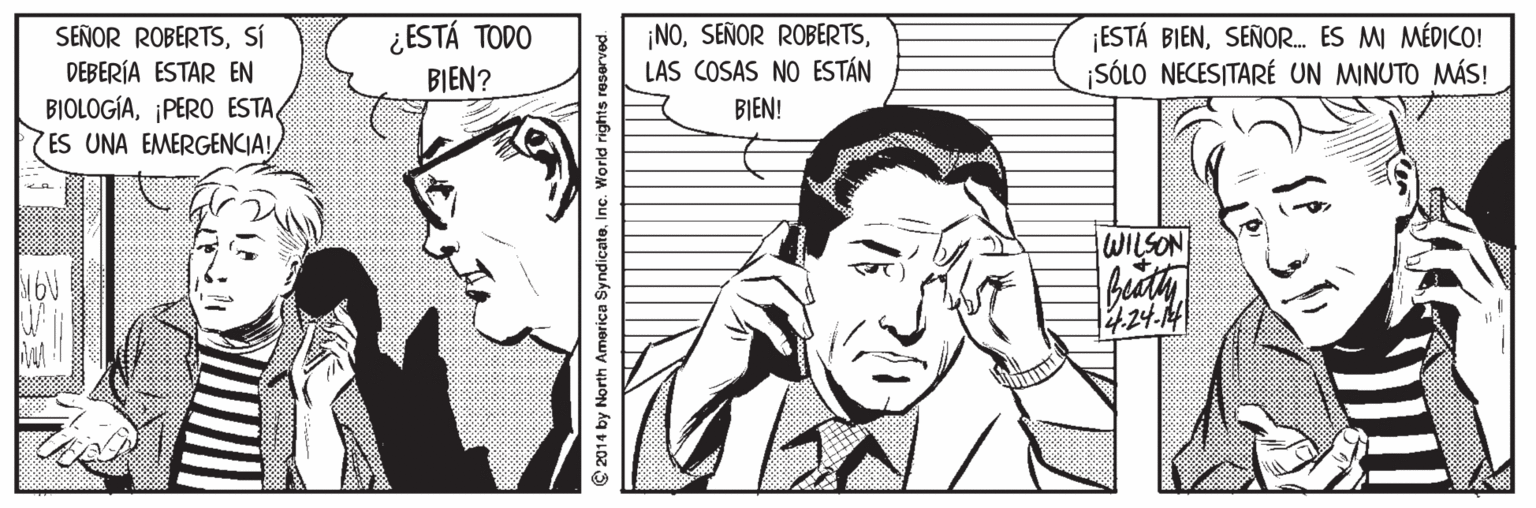 White OCR: ¿ESTÁ TODO ¡NOLAS COSAS NO ESTÁN ESTÁ BIENSEÑOR. ES MI MÉDICO! ¡SÓLO NECESITARÉ UN MINUTO MÁS! SEÑOR ROBERTSSÍ DEBERÍA ESTAR EN BIOLOGÍA¡PERO ESTA ES UNA EMERGENCIA! BIEN? BIEN! NOSTIM bedth 1424.14| © 2014 by North America SyndicatoInc. World rights reserved ¿ESTÁ TODO ¡NOSEÑOR ROBERTSLAS COSAS NO ESTÁN ESTÁ BIENSEÑOR. ES MI MÉDICO! ¡SÓLO NECESITARÉ UN MINUTO MÁS! SEÑOR ROBERTSSÍ DEBERÍA ESTAR EN BIOLOGÍA¡PERO ESTA ES UNA EMERGENCIA! BIEN? BIEN! NOSTIM bedth 1424.14| © 2014 by North America SyndicatoInc. World rights reserved