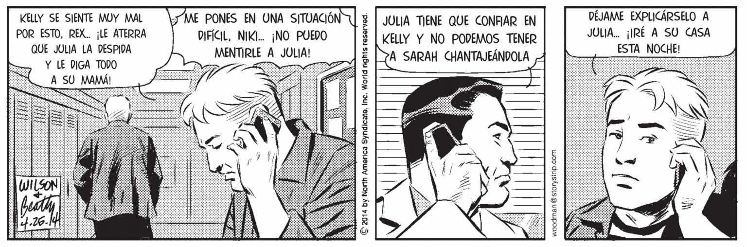 Gesture OCR: ME PONES EN UNA SITUACIÓN DIFÍCILNIKI. ¡NO PUEDO DÉJAME EXPLICÁRSELO A JULIA. IRÉ A SU CASA KELLY SE SIENTE MUY MAL JULIA TIENE QUE CONFAR EN KELLY Y NO PODEMOS TENER A SARAH CHANTAJEÁNDOLA POR ESTOREX. LE ATERRA QUE JULIA LA DESPIDA MENTIRLE A JULIA! ESTA NOCHE! Y LE DIGA TODO A SU MAMÁ! WILSON beath 4.26.144 © 2014 by North America SyndicateInc. World rights reserved. woodman@storyatrip.com ME PONES EN UNA SITUACIÓN DIFÍCILNIKI. ¡NO PUEDO DÉJAME EXPLICÁRSELO A JULIA. IRÉ A SU CASA KELLY SE SIENTE MUY MAL JULIA TIENE QUE CONFAR EN KELLY Y NO PODEMOS TENER A SARAH CHANTAJEÁNDOLA POR ESTOREX. LE ATERRA QUE JULIA LA DESPIDA MENTIRLE A JULIA! ESTA NOCHE! Y LE DIGA TODO A SU MAMÁ! WILSON beath 4.26.144 © 2014 by North America SyndicateInc. World rights reserved. woodman@storyatrip.com