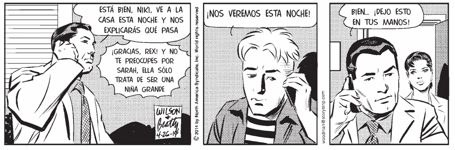 Parallel OCR: ESTÁ BIENVE A LA BIEN. ¡DEJO ESTO EN TUS MANOS! ¡NOS VEREMOS ESTA NOCHE! CASA ESTA NOCHE Y NOS EXPLICARÁS QUÉ PASA ¡GRACIASREX! Y NO TE PREOCUPES POR SARAHELLA SÓLO TRATA DE SER UNA NIÑA GRANDE WILSON 4-26-14 2014 by North America SyndicateInc. Worl ESTÁ BIENVE A LA BIEN. ¡DEJO ESTO EN TUS MANOS! ¡NOS VEREMOS ESTA NOCHE! CASA ESTA NOCHE Y NOS EXPLICARÁS QUÉ PASA ¡GRACIASREX! Y NO TE PREOCUPES POR SARAHELLA SÓLO TRATA DE SER UNA NIÑA GRANDE WILSON 4-26-14 2014 by North America SyndicateInc. Worl