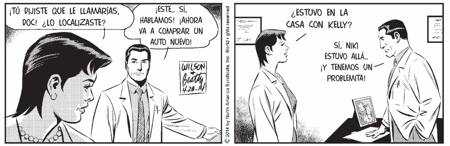 Art OCR: ¡TÚ DIJISTE QUE LE LLAMARÍASDOC! ¿LO LOCALIZASTE? ¡ESTE. SÍHABLAMOS! ¡AHORA VA A COMPRAR UN ¿ESTUVO EN LA CASA CON KELLY? AUTO NUEVO! SíNIKI ESTUVO ALLÁ. WILSON ¡Y TENEMOS UN- PROBLEMITA! 428-14 2014 by North America SyndicatsInc. World r ghts reserved ¡TÚ DIJISTE QUE LE LLAMARÍASDOC! ¿LO LOCALIZASTE? ¡ESTE. SÍHABLAMOS! ¡AHORA VA A COMPRAR UN ¿ESTUVO EN LA CASA CON KELLY? AUTO NUEVO! SíNIKI ESTUVO ALLÁ. WILSON ¡Y TENEMOS UN- PROBLEMITA! 428-14 2014 by North America SyndicatsInc. World r ghts reserved