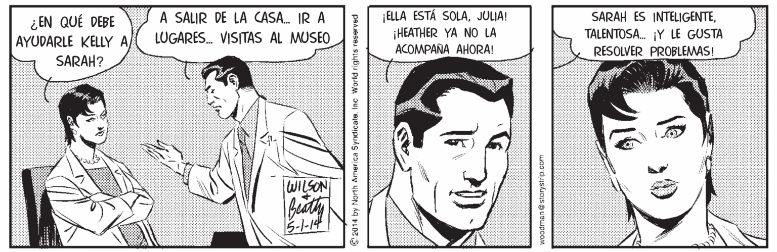 Sleeve OCR: ¿ EN QUÉ DEBE AYUDARLE KELLY A A SALIR DE LA CASA. IR A LUGARES. VISITAS AL MUSEO ¡ELLA ESTÁ SOLAJULIA! ¡HEATHER YA NO LA ACOMPAÑA AHORA! SARAH ES INTELIGENTETALENTOSA. ¡Y LE GUSTA RESOLVER PROBLEMAS! SARAH? WILSON 5-1-14 2014 by North America Syndicate. Inc Workd rights reserve woodman@storystrip.com ¿ EN QUÉ DEBE AYUDARLE KELLY A A SALIR DE LA CASA. IR A LUGARES. VISITAS AL MUSEO ¡ELLA ESTÁ SOLAJULIA! ¡HEATHER YA NO LA ACOMPAÑA AHORA! SARAH ES INTELIGENTETALENTOSA. ¡Y LE GUSTA RESOLVER PROBLEMAS! SARAH? WILSON 5-1-14 2014 by North America Syndicate. Inc Workd rights reserve woodman@storystrip.com