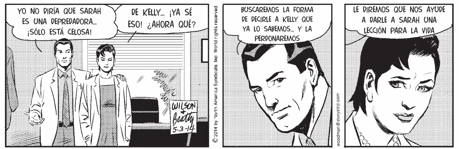 Fictional character OCR: LE DIREMOS QUE NOS AYUDE A DARLE A SARAH UNA LECCIÓN PARA LA VIDA YO NO DIRÍA QUE SARAH BUSCAREMOS LA FORMA DE KELLY. ¡YA SÉ ESO! ¿AHORA QUÉ? ES UNA DEPREDADORA. DE DECIRLE A KELLY QUE ¡SÓLO ESTÁ CELOSA! YA LO SABEMOS. Y LA PERDONAREMOS WILSON Biuty 5.3-14 C 2014 by North America SyndicatoInc. World rights reserved woodman @storystrip.com LE DIREMOS QUE NOS AYUDE A DARLE A SARAH UNA LECCIÓN PARA LA VIDA YO NO DIRÍA QUE SARAH BUSCAREMOS LA FORMA DE KELLY. ¡YA SÉ ESO! ¿AHORA QUÉ? ES UNA DEPREDADORA. DE DECIRLE A KELLY QUE ¡SÓLO ESTÁ CELOSA! YA LO SABEMOS. Y LA PERDONAREMOS WILSON Biuty 5.3-14 C 2014 by North America SyndicatoInc. World rights reserved woodman @storystrip.com