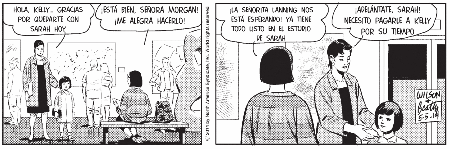 Parallel OCR: HOLAKELLY. GRACIAS POR QUEDARTE CON SARAH HOY ¡ESTÁ BIENSEÑORA MORGAN! ¡ME ALEGRA HACERLO! ¡LA SEÑORITA LANNING NOS ESTÁ ESPERANDO! YA TIENE ¡ADELÁNTATESARAH! NECESITO PAGARLE A KELLY TODO LISTO EN EL ESTUDIO DE SARAH POR SU TIEMPO WILSON 5-5-14 2014 by North America SyndicateInc. World rights reserved. HOLAKELLY. GRACIAS POR QUEDARTE CON SARAH HOY ¡ESTÁ BIENSEÑORA MORGAN! ¡ME ALEGRA HACERLO! ¡LA SEÑORITA LANNING NOS ESTÁ ESPERANDO! YA TIENE ¡ADELÁNTATESARAH! NECESITO PAGARLE A KELLY TODO LISTO EN EL ESTUDIO DE SARAH POR SU TIEMPO WILSON 5-5-14 2014 by North America SyndicateInc. World rights reserved.