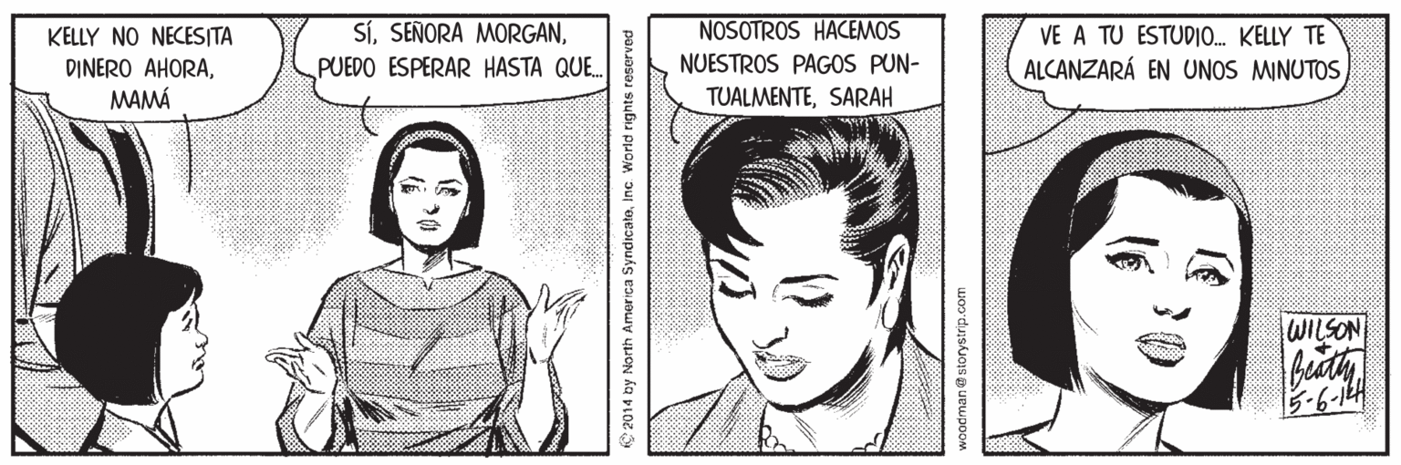 Mouth OCR: NOSOTROS HACEMOS SíPUEDO ESPERAR HASTA QUE. KELLY NO NECESITA VE A TU ESTUDIO. KELLY TE NUESTROS PAGOS PUN- DINERO AHORAMAMÁ ALCANZARÁ EN UNOS MINUTOS TUALMENTESARAH WILSON -6-14 2014 by North America SyndrcatoInc. World rights reserved woodman an@ storystrip.com 30 NOSOTROS HACEMOS SíSEÑORA MORGANPUEDO ESPERAR HASTA QUE. KELLY NO NECESITA VE A TU ESTUDIO. KELLY TE NUESTROS PAGOS PUN- DINERO AHORAMAMÁ ALCANZARÁ EN UNOS MINUTOS TUALMENTESARAH WILSON -6-14 2014 by North America SyndrcatoInc. World rights reserved woodman an@ storystrip.com 30