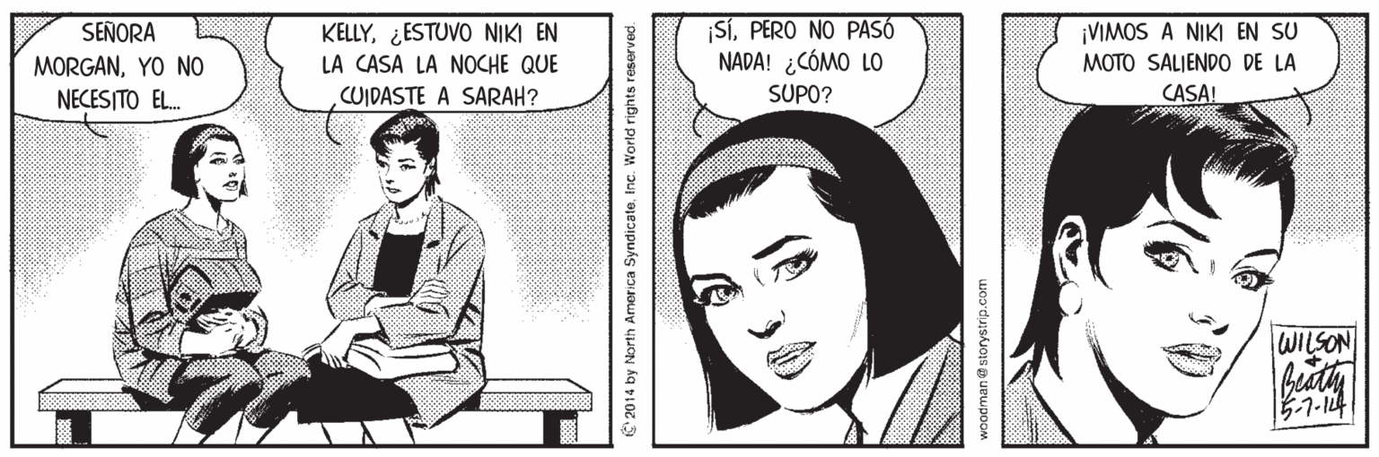 Rectangle OCR: KELLY¿ESTUVO NIKI EN LA CASA LA NOCHE QUE SíPERO NO PASÓ NADA! ¿CÓMO LO ¡VIMOS A NIKI EN SU MOTO SALIENDO DE LA SEÑORA MORGANYO NO NECESITO EL. CUIDASTE A SARAH? SUPO? CASA! WILSON beat 5-7-14 IS'2014 by Norih America SyrndicateInc. World nghts rese nodman @ storystrip.com KELLY¿ESTUVO NIKI EN LA CASA LA NOCHE QUE SíPERO NO PASÓ NADA! ¿CÓMO LO ¡VIMOS A NIKI EN SU MOTO SALIENDO DE LA SEÑORA MORGANYO NO NECESITO EL. CUIDASTE A SARAH? SUPO? CASA! WILSON beat 5-7-14 IS'2014 by Norih America SyrndicateInc. World nghts rese nodman @ storystrip.com