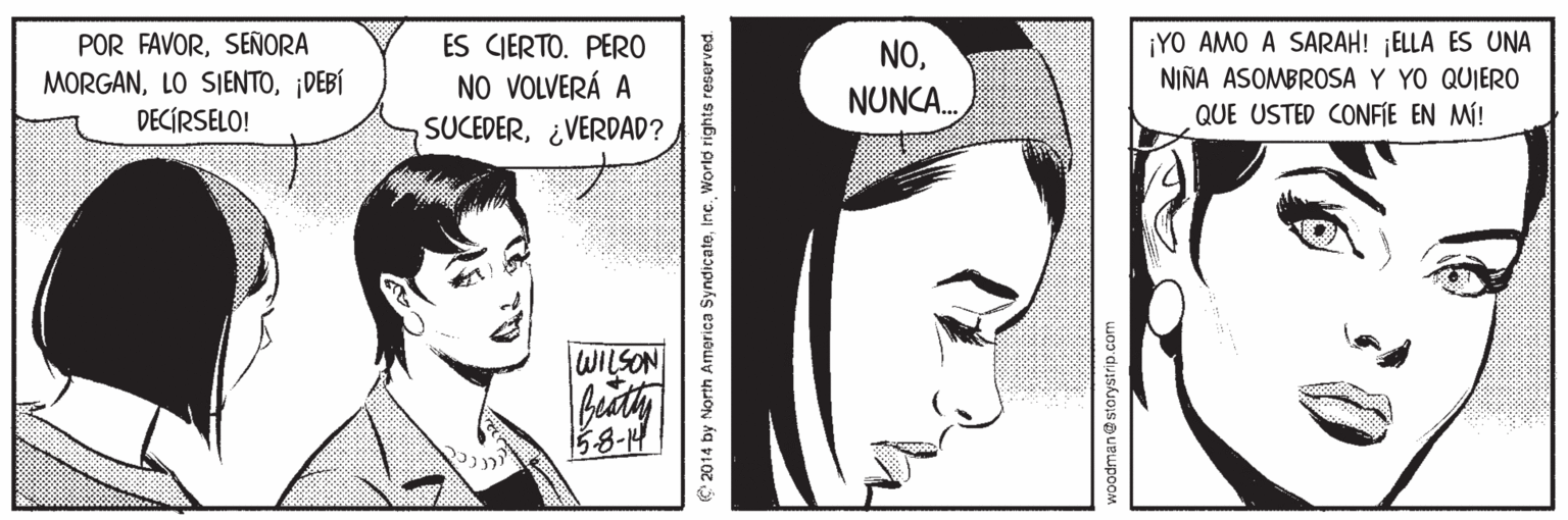 Organ OCR: POR FAVORSEÑORA MORGAN¡DEBÍ DECÍRSELO! ES CIERTO. PERO NO VOLVERÁ A ¡YO AMO A SARAH! ELLA ES UNA NIÑA ASOMBROSA Y YO QUIER0 QUE USTED CONFIE EN MÍ! NONUNCA. SUCEDER¿VERDAD? WILSON 58-14 C 2014 by North America SyndicateInc. World rights reserved. wo? duiskiosuBupooM POR FAVORSEÑORA MORGANLO SIENTO¡DEBÍ DECÍRSELO! ES CIERTO. PERO NO VOLVERÁ A ¡YO AMO A SARAH! ELLA ES UNA NIÑA ASOMBROSA Y YO QUIER0 QUE USTED CONFIE EN MÍ! NONUNCA. SUCEDER¿VERDAD? WILSON 58-14 C 2014 by North America SyndicateInc. World rights reserved. wo? duiskiosuBupooM