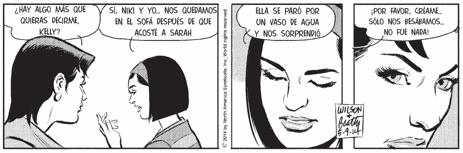 Eye OCR: ¿ HAY ALGO MÁS QUE QUIERAS DECIRMEKELLY? SÍNIKI Y YO. NOS QUEDAMOS EN EL SOFÁ DESPUÉS DE QUE ACOSTÉ A SARAH ELLA SE PARÓ POR ¡POR FAVORCRÉAME. SÓLO NOS BESÁBAMOS. UN VASO DE AGUA Y NOS SORPRENDIÓ NO FUE NADA! WILSON 5.9-14 € 2014 by North America SyndicateInc. World rights reserved ¿ HAY ALGO MÁS QUE QUIERAS DECIRMEKELLY? SÍNIKI Y YO. NOS QUEDAMOS EN EL SOFÁ DESPUÉS DE QUE ACOSTÉ A SARAH ELLA SE PARÓ POR ¡POR FAVORCRÉAME. SÓLO NOS BESÁBAMOS. UN VASO DE AGUA Y NOS SORPRENDIÓ NO FUE NADA! WILSON 5.9-14 € 2014 by North America SyndicateInc. World rights reserved