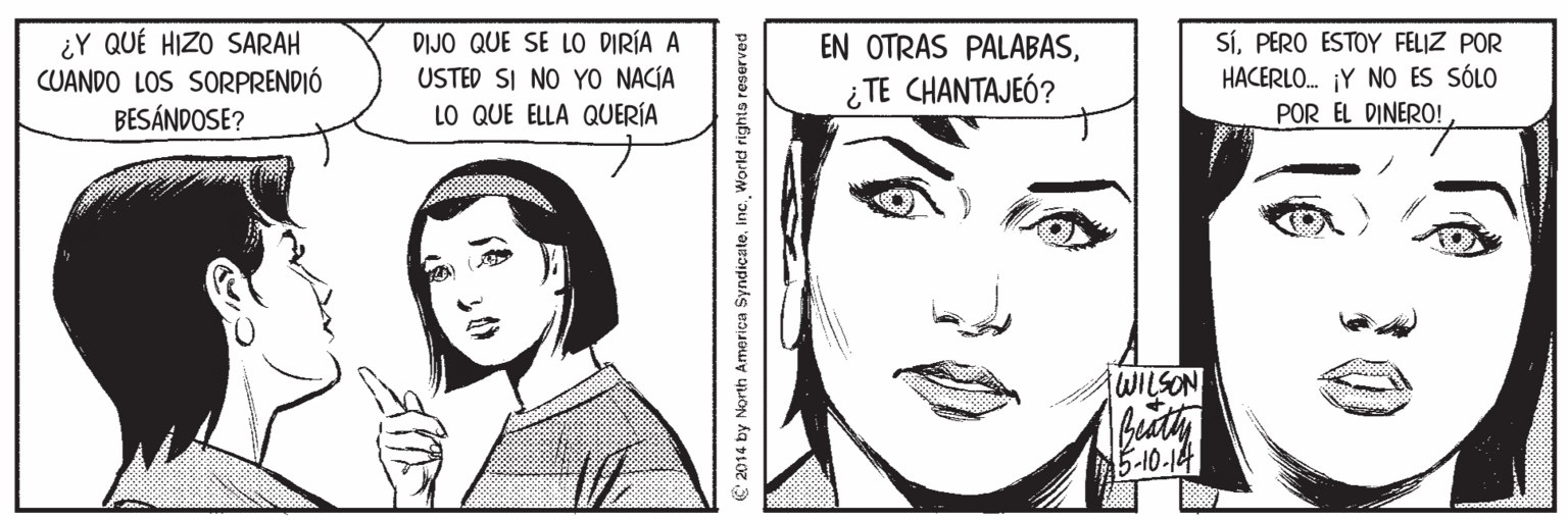 Mouth OCR: ¿Y QUÉ HIZO SARAH CUANDO LOS SORPRENDIÓ BESÁNDOSE? DIJO QUE SE LO DIRÍA A USTED SI NO YO NACÍA LO QUE ELLA QUERÍA SíPERO ESTOY FELIZ POR HACERLO. ¡Y NO ES SÓLO POR EL DINERO! EN OTRAS PALABAS¿ TE CHANTAJEÓ? WILSON 15-10-14 e 2014 by North America SyndicateWorld rights reserved ¿Y QUÉ HIZO SARAH CUANDO LOS SORPRENDIÓ BESÁNDOSE? DIJO QUE SE LO DIRÍA A USTED SI NO YO NACÍA LO QUE ELLA QUERÍA SíPERO ESTOY FELIZ POR HACERLO. ¡Y NO ES SÓLO POR EL DINERO! EN OTRAS PALABAS¿ TE CHANTAJEÓ? WILSON 15-10-14 e 2014 by North America SyndicateWorld rights reserved