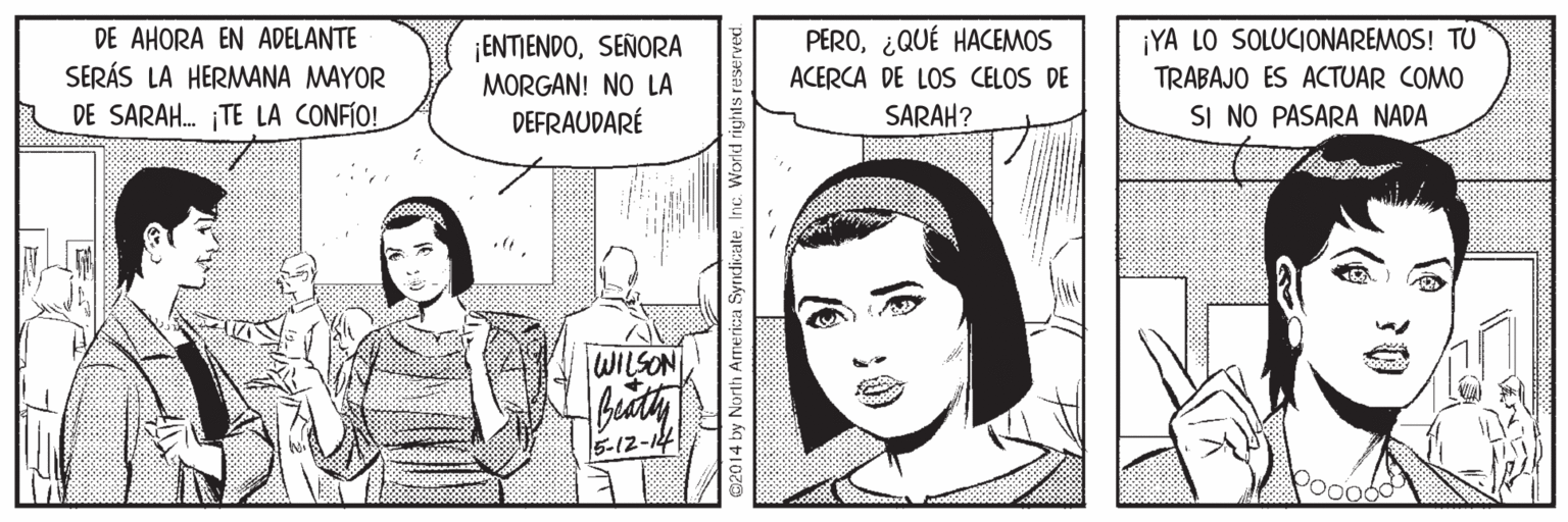 Comic book OCR: DE AHORA EN ADELANTE SERÁS LA HERMANA MAYOR DE SARAH. TE LA CONFÍO! ¡ENTIENDOSEÑORA MORGAN! NO LA DEFRAUDARÉ PERO¿QUÉ HACEMOS ACERCA DE LOS CELOS DE SARAH? ¡YA LO SOLUCIONAREMOS! TU TRABAJO ES ACTUAR COMO SI NO PASARA NADA WILSON 5-12-14 h America SyrndicateInc. World ri DE AHORA EN ADELANTE SERÁS LA HERMANA MAYOR DE SARAH. TE LA CONFÍO! ¡ENTIENDOSEÑORA MORGAN! NO LA DEFRAUDARÉ PERO¿QUÉ HACEMOS ACERCA DE LOS CELOS DE SARAH? ¡YA LO SOLUCIONAREMOS! TU TRABAJO ES ACTUAR COMO SI NO PASARA NADA WILSON 5-12-14 h America SyrndicateInc. World ri