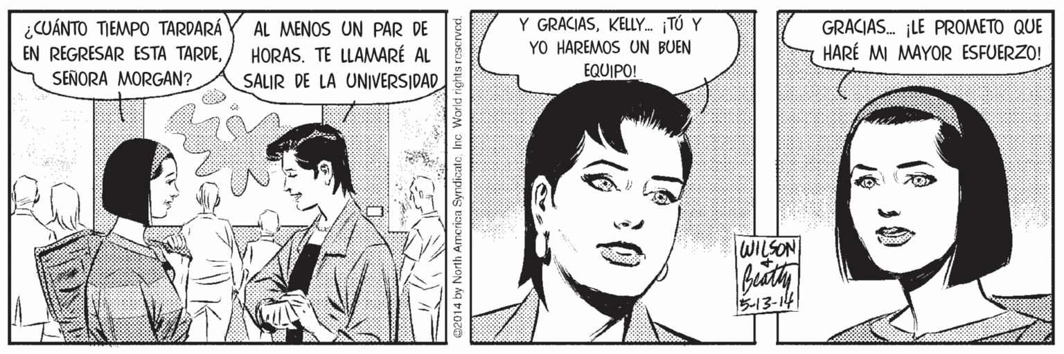 Human OCR: Y GRACIASKELLY. TÚ Y YO HAREMOS UN BUEN EQUIPO! GRACIAS. ¡LE PROMETO QUE HARÉ MI MAYOR ESFUERZO! ¿CUÁNTO TIEMPO TARDARÁ EN REGRESAR ESTA TARDESEÑORA MORGAN? AL MENOS UN PAR DE HORAS. TE LLAMMARÉ AL SALIR DE LA UNIVERSIDAD WILSON 5-13-14 02014 by North Amcrica SyndicateInc World rights ros Y GRACIASKELLY. TÚ Y YO HAREMOS UN BUEN EQUIPO! GRACIAS. ¡LE PROMETO QUE HARÉ MI MAYOR ESFUERZO! ¿CUÁNTO TIEMPO TARDARÁ EN REGRESAR ESTA TARDESEÑORA MORGAN? AL MENOS UN PAR DE HORAS. TE LLAMMARÉ AL SALIR DE LA UNIVERSIDAD WILSON 5-13-14 02014 by North Amcrica SyndicateInc World rights ros