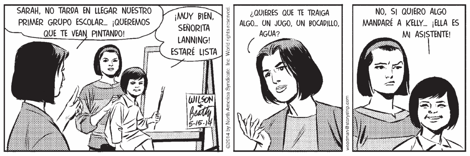 Cartoon OCR: SARAHNO TARDA EN LLEGAR NUESTRO PRIMER GRUPO ESCOLAR. ¡QUEREMOS QUE TE VEAN PINTANDO! ¡MUY BIENSEÑORITA ¿QUIERES QUE TE TRAIGA ALGO. UN JUGOSI QUIERO ALGO MANDARÉ A KELLY. ELLA ES MI ASISTENTE! AGUA? LANNING! ESTARÉ LISTA WILSON 5-15-14 02014 by North Amcrica Syndicate Inc. World rights rescrved. woodman@storystrip.com SARAHNO TARDA EN LLEGAR NUESTRO PRIMER GRUPO ESCOLAR. ¡QUEREMOS QUE TE VEAN PINTANDO! ¡MUY BIENSEÑORITA ¿QUIERES QUE TE TRAIGA ALGO. UN JUGOUN BOCADILLOSI QUIERO ALGO MANDARÉ A KELLY. ELLA ES MI ASISTENTE! AGUA? LANNING! ESTARÉ LISTA WILSON 5-15-14 02014 by North Amcrica Syndicate Inc. World rights rescrved. woodman@storystrip.com