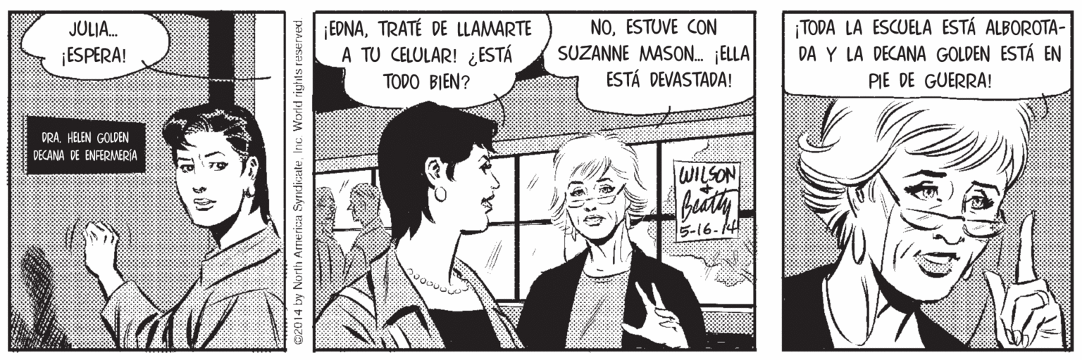 Style OCR: EDNATRATÉ DE LLAMARTE A TU CELULAR! ¿ESTÁ NOESTUVE CON SUZANNE MASON. ELLA ESTÁ DEVASTADA! TODA LA ESCUELA ESTÁ ALBOROTA- DA Y LA DECANA GOLDEN ESTÁ EN JULIA. ¡ESPERA! TODO BIEN? PIE DE GUERRA! DRA HELEN GOLDEN DECANA DE ENFERMERÍA WILSON 5-16- ©2014 by North America SyrdicateInc. Worid rights reservec EDNATRATÉ DE LLAMARTE A TU CELULAR! ¿ESTÁ NOESTUVE CON SUZANNE MASON. ELLA ESTÁ DEVASTADA! TODA LA ESCUELA ESTÁ ALBOROTA- DA Y LA DECANA GOLDEN ESTÁ EN JULIA. ¡ESPERA! TODO BIEN? PIE DE GUERRA! DRA HELEN GOLDEN DECANA DE ENFERMERÍA WILSON 5-16- ©2014 by North America SyrdicateInc. Worid rights reservec
