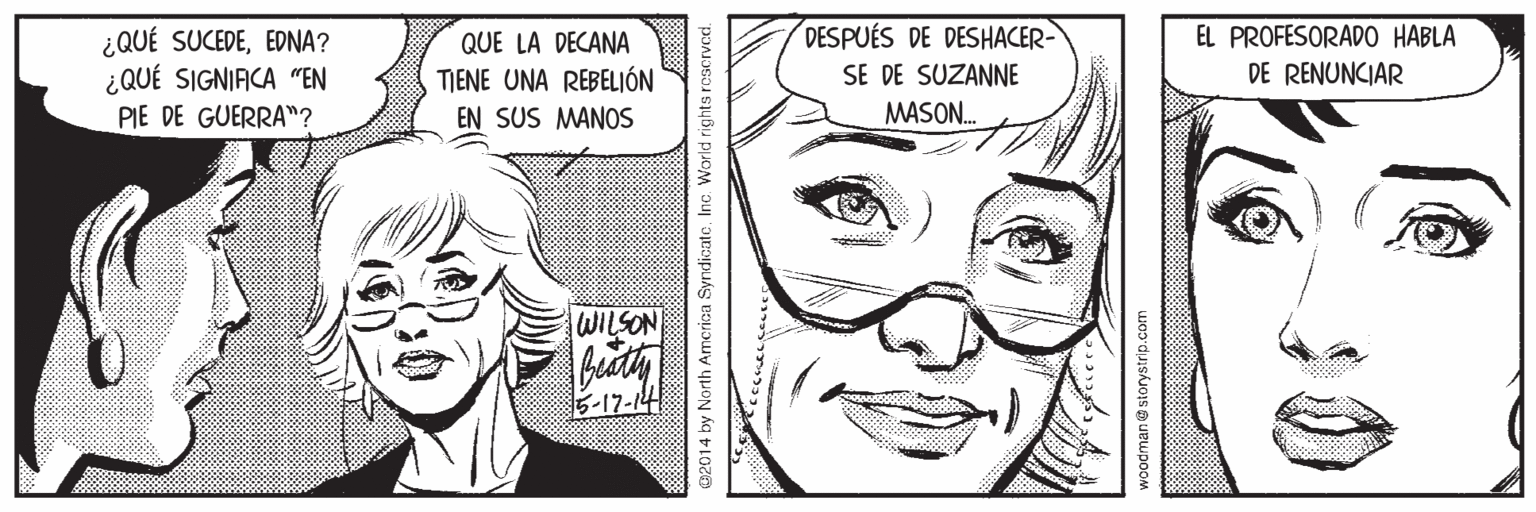 Jaw OCR: DESPUÉS DE DESHACER- EL PROFESORAD0 HABLA ¿QUÉ SUCEDEEDNA? ¿QUÉ SIGNIACA "EN PIE DE GUERRA"? QUE LA DECANA TIENE UNA REBELIÓN SE DE SUZANNE DE RENUNCIAR EN SUS MANOS MASON. WILSON -17-14 2014 by North America Syndicate. Inc. World rights roscrved. DESPUÉS DE DESHACER- EL PROFESORAD0 HABLA ¿QUÉ SUCEDEEDNA? ¿QUÉ SIGNIACA "EN PIE DE GUERRA"? QUE LA DECANA TIENE UNA REBELIÓN SE DE SUZANNE DE RENUNCIAR EN SUS MANOS MASON. WILSON -17-14 2014 by North America Syndicate. Inc. World rights roscrved.
