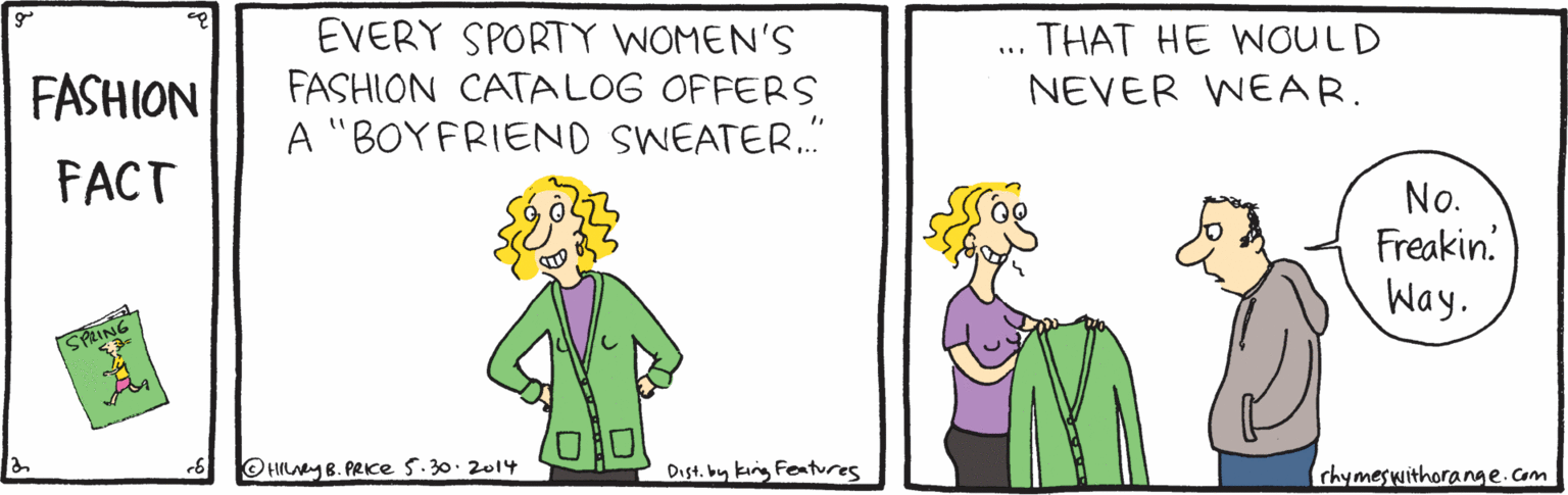 Jaw OCR: EVERY SPORTY WOMEN'S FASHION CATALOG OFFERS A "BOYFRIEND SWEATER. THAT HE WOULD FASHION NEVER WEAR. FACT No. Freakin. Way. SPRING O HILAY B. PRKE 5.30. 2014 Dist. by king Features (chymeswithorange.com EVERY SPORTY WOMEN'S FASHION CATALOG OFFERS A "BOYFRIEND SWEATER. THAT HE WOULD FASHION NEVER WEAR. FACT No. Freakin. Way. SPRING O HILAY B. PRKE 5.30. 2014 Dist. by king Features (chymeswithorange.com