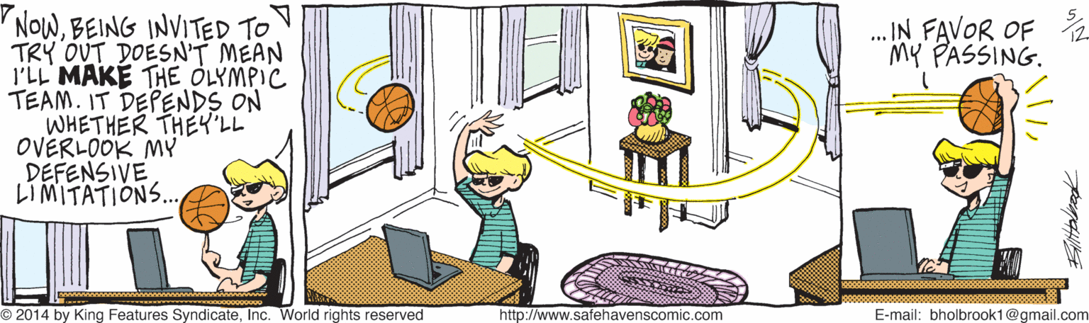 Art OCR: NOwBEING INVITED TO TRY OUT DOESN'T MEAN l'LL MAKE THE OLYMPIC TEAM. IT DEPENDS ON WHETHER THEY"LL OVERLOOK MY DEFENSIVE LIMITATIONS. . IN FAVOR OF My PASSING. www O 2014 by King Features SyndicateInc. World rights reserved http://www.safehavenscomic.com E-mail: bholbrook1@gmail.com Alitbleed NOwBEING INVITED TO TRY OUT DOESN'T MEAN l'LL MAKE THE OLYMPIC TEAM. IT DEPENDS ON WHETHER THEY"LL OVERLOOK MY DEFENSIVE LIMITATIONS. . IN FAVOR OF My PASSING. www O 2014 by King Features SyndicateInc. World rights reserved http://www.safehavenscomic.com E-mail: bholbrook1@gmail.com Alitbleed