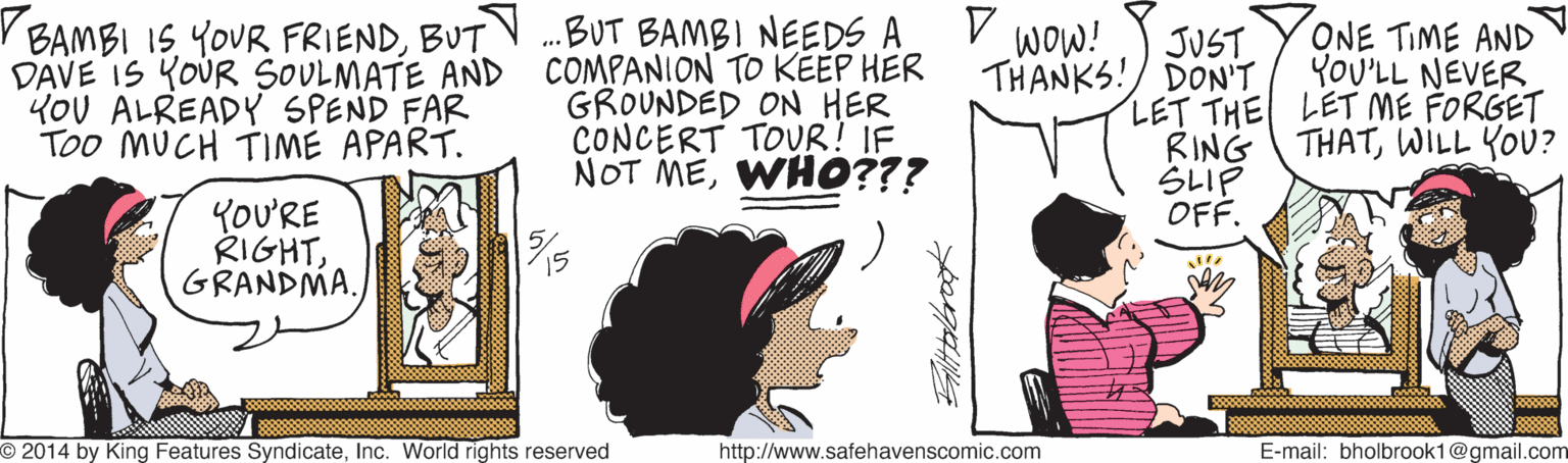 Mammal OCR: r BAMBI IS YOUR FRIENDBUT DAVE IS KOUR SOULMATE AND YOU ALREADY SPEND FAR Too MUCH TIME APART. .BUT BAMBI NEEDS A COMPANION TO KEEP HER GROUNDED ON HER CONCERT TOUR! IF NOT MEWHO??? wow! JUST ONE TIME AND YOU'LL NEVER THANKS!/ DON'T LET THE LET ME FORGET RING ??IP OFF. THATWILL YOU? YOU'RE RIGHTGRANDMA. O 2014 by King Features SyndicateInc. World rights reserved http://www.safehavenscomic.com E-mail: bholbrook1@gmail.com r BAMBI IS YOUR FRIENDBUT DAVE IS KOUR SOULMATE AND YOU ALREADY SPEND FAR Too MUCH TIME APART. .BUT BAMBI NEEDS A COMPANION TO KEEP HER GROUNDED ON HER CONCERT TOUR! IF NOT MEWHO??? wow! JUST ONE TIME AND YOU'LL NEVER THANKS!/ DON'T LET THE LET ME FORGET RING ?? IP OFF. THATWILL YOU? YOU'RE RIGHTGRANDMA. O 2014 by King Features SyndicateInc. World rights reserved http://www.safehavenscomic.com E-mail: bholbrook1@gmail.com