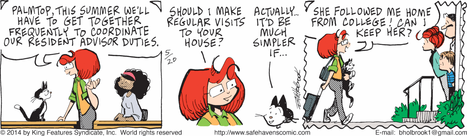 Gesture OCR: PALMTOPTHIS SUMMER WE'LL HAVE TO GET TO GETHER FREQUENTLY TO COORDINATE OUR RESIDENT ADVISOR DUTIES. SHOULD I MAKE ACTUALLY. REGULAR VISITS IT'D BE MUCH SIMPLER IF... SHE FOLLOWED ME HOME FROM COLLEGE! CAN I KEEP HER? TO YOUR HOUSE? 2014 by King Features SyndicateInc. World rights reserved http://www.safehavenscomic.com E-mail: bholbrook1@gmail.com PALMTOPTHIS SUMMER WE'LL HAVE TO GET TO GETHER FREQUENTLY TO COORDINATE OUR RESIDENT ADVISOR DUTIES. SHOULD I MAKE ACTUALLY. REGULAR VISITS IT'D BE MUCH SIMPLER IF... SHE FOLLOWED ME HOME FROM COLLEGE! CAN I KEEP HER? TO YOUR HOUSE? 2014 by King Features SyndicateInc. World rights reserved http://www.safehavenscomic.com E-mail: bholbrook1@gmail.com