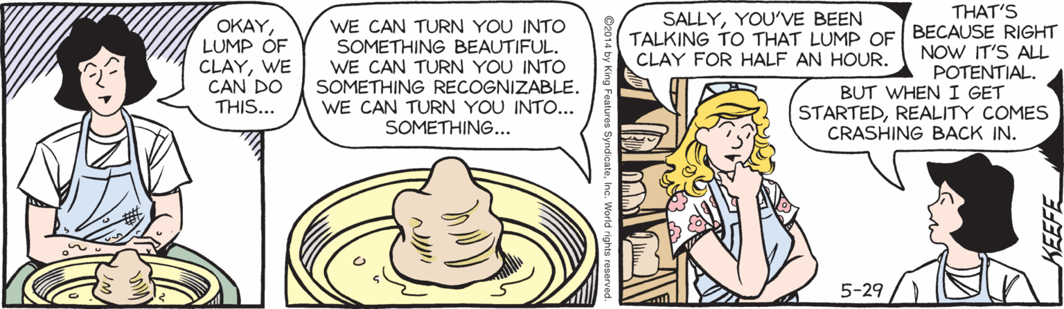 Hat OCR: THAT'S SALLYYOU?VE BEEN OKAYLUMP OF CLAYWE CAN DO THIS... WE CAN TURN YOU INTO SOMETHING BEAUTIFUL. WE CAN TURN YOU INTO SOMETHING RECOGNIZABLE. WE CAN TURN YOU INTO... SOMETHING... TALKING TO THAT LUMP OF BECAUSE RIGHT NOW IT'S ALL POTENTIAL. BUT WHEN I GET STARTEDREALITY COMES CRASHING BACK IN. CLAY FOR HALF AN HOUR. 5-29 KEEFE THAT'S SALLYYOU?VE BEEN OKAYLUMP OF CLAYWE CAN DO THIS... WE CAN TURN YOU INTO SOMETHING BEAUTIFUL. WE CAN TURN YOU INTO SOMETHING RECOGNIZABLE. WE CAN TURN YOU INTO... SOMETHING... TALKING TO THAT LUMP OF BECAUSE RIGHT NOW IT'S ALL POTENTIAL. BUT WHEN I GET STARTEDREALITY COMES CRASHING BACK IN. CLAY FOR HALF AN HOUR. 5-29 KEEFE