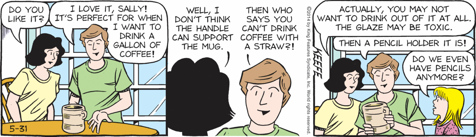 Line OCR: I LOVE ITSALLY! IT'S PERFECT FOR WHEN I WANT TO DRINK A GALLON OF COFFEE! DO YOU LIKE IT? WELLI DON'T THINK THE HANDLE CAN SUPPORT COFFEE WITH THE MUG. THEN WHO SAYS YOU CAN'T DRINK ACTUALLYYOU MAY NOT WANT TO DRINK OUT OF IT AT ALL. THE GLAZE MAY BE TOXIC. A STRAW?! THEN A PENCIL HOLDER IT IS! DO WE EVEN HAVE PENCILS ANYMORE? 5-31 KEEFE s SyndicateWorld rights reserved I LOVE ITSALLY! IT'S PERFECT FOR WHEN I WANT TO DRINK A GALLON OF COFFEE! DO YOU LIKE IT? WELLI DON'T THINK THE HANDLE CAN SUPPORT COFFEE WITH THE MUG. THEN WHO SAYS YOU CAN'T DRINK ACTUALLYYOU MAY NOT WANT TO DRINK OUT OF IT AT ALL. THE GLAZE MAY BE TOXIC. A STRAW?! THEN A PENCIL HOLDER IT IS! DO WE EVEN HAVE PENCILS ANYMORE? 5-31 KEEFE s SyndicateWorld rights reserved