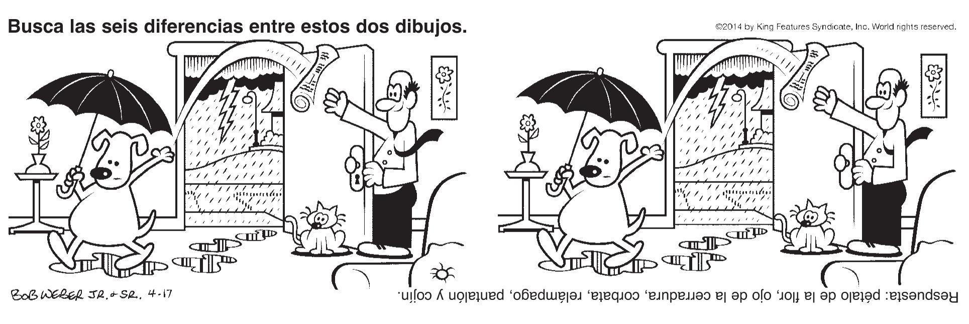 Gesture OCR: Busca las seis diferencias entre estos dos dibujos. 201 4 by King Features SyndicateInc. World rights reserved. BoB WERER JR4-17 Respuesta: pétalo de la florpantalón y cojín. Busca las seis diferencias entre estos dos dibujos. 201 4 by King Features SyndicateInc. World rights reserved. BoB WERER JR4-17 Respuesta: pétalo de la florojo de la cerradurapantalón y cojín.
