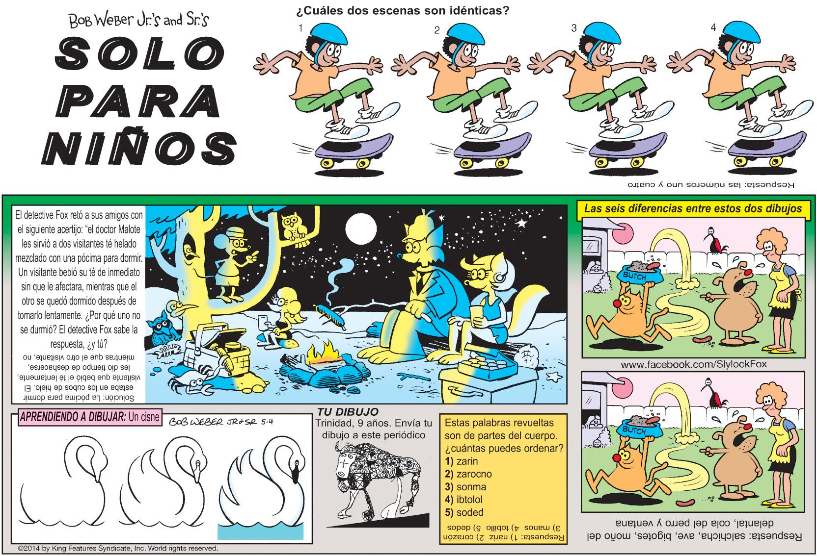 Fiction OCR: ¿Cuáles dos escenas son idénticas? BOB WeBer Jr's and Sr.'s 3 SOLO PARA NIÑOS Respuesta: las números uno y cuatro Las seis diferencias entre estos dos dibujos El detective Fox retó a sus amigos con el siguiente acertijo: "el doctor Malote les sirvió a dos visitantes té helado mezclado con una pócima para dormir. Un visitante bebió su té de inmediato sin que le afectaramientras que el otro se quedó dormido después de tomarlo lentamente. ¿Por qué uno no se durmió? El detective Fox sabe la respuestaiy tú? mientras que el otro visitanteno www.facebook.com/SlylockFox les dio tiempo de deshacerseestaba en los cubos de hielo. El Solución: La pócima para dormir TU DIBUJO Trinidad9 años. Envía tu Estas palabras revueltas dibujo a este periódico HAPRENDIENDO A DIBUJAR: Un cisneBoBWEBER JRASR 5-4 SSS son de partes del cuerpo. ¿cuántas puedes ordenar? 1) zarin 2) zarocno 3) sonma 4) ibtolol 5) soded delantalcola del perro y ventana Respuesta: salchichamoño del 3) manos 4) tobillo 5) dedos Respuesta: 1) nariz 2) corazón 02014 by King Features SyncicateInc. World rights reserved. ¿Cuáles dos escenas son idénticas? BOB WeBer Jr's and Sr.'s 3 SOLO PARA NIÑOS Respuesta: las números uno y cuatro Las seis diferencias entre estos dos dibujos El detective Fox retó a sus amigos con el siguiente acertijo: "el doctor Malote les sirvió a dos visitantes té helado mezclado con una pócima para dormir. Un visitante bebió su té de inmediato sin que le afectaramientras que el otro se quedó dormido después de tomarlo lentamente. ¿Por qué uno no se durmió? El detective Fox sabe la respuestaiy tú? mientras que el otro visitanteno www.facebook.com/SlylockFox les dio tiempo de deshacersevisitante que bebió el té lentamenteestaba en los cubos de hielo. El Solución: La pócima para dormir TU DIBUJO Trinidad9 años. Envía tu Estas palabras revueltas dibujo a este periódico HAPRENDIENDO A DIBUJAR: Un cisneBoBWEBER JRASR 5-4 SSS son de partes del cuerpo. ¿cuántas puedes ordenar? 1) zarin 2) zarocno 3) sonma 4) ibtolol 5) soded delantalcola del perro y ventana Respuesta: salchichamoño del 3) manos 4) tobillo 5) dedos Respuesta: 1) nariz 2) corazón 02014 by King Features SyncicateInc. World rights reserved.