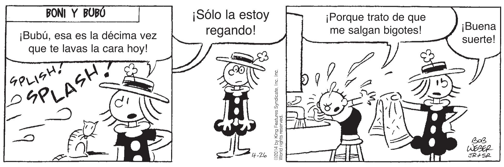 Art OCR: BONI Y BUBÓ ¡Bubúesa es la décima vez que te lavas la cara hoy! ¡Sólo la estoy regando! ¡Porque trato de que me salgan bigotes! ¡Buena suerte! SPLISH? SPLASH? BoB 4-26 WEBER JRASR World riehts reares SyndicateInc. Inc. BONI Y BUBÓ ¡Bubúesa es la décima vez que te lavas la cara hoy! ¡Sólo la estoy regando! ¡Porque trato de que me salgan bigotes! ¡Buena suerte! SPLISH? SPLASH? BoB 4-26 WEBER JRASR World riehts reares SyndicateInc. Inc.