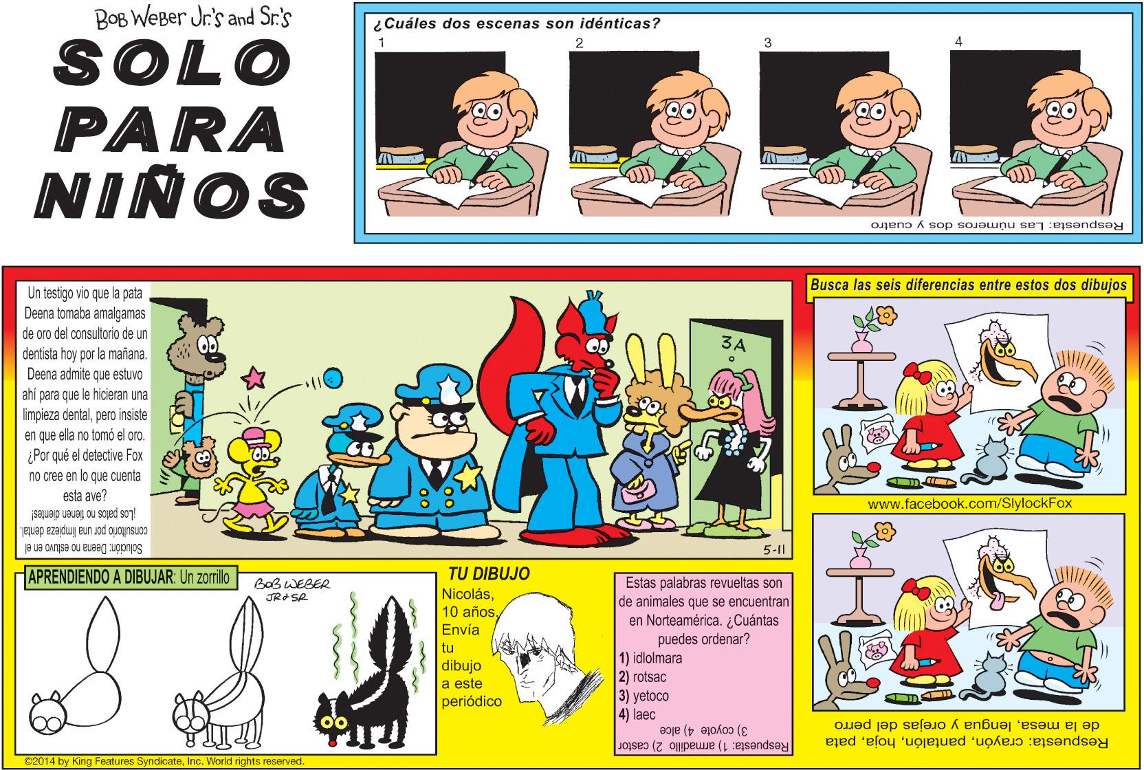 Comic book OCR: BOB WEBer Jr's and Sr.'s ¿ Cuáles dos escenas son idénticas? 1 SOLO PARA NIÑOS Respuesta: Las números dos y cuatro Busca las seis diferencias entre estos dos dibujos Un testigo vio que la pata Deena tomaba amalgamas de oro del consultorio de un dentista hoy por la mañana. Deena admite que estuvo 3A ahi para que le hicieran una limpieza dentalpero insiste en que ella no tomó el oro. Por qué el detective Fox no cree en lo que cuenta esta ave? saquep ueueg ou sajed so?! consutorio por una limpieza dental. www.facebook.com/SlylockFox 5-11 Solución: Deena no estuvo en el APRENDIENDO A DIBUJAR: Un zorilo TU DIBUJO Estas palabras revueltas son de animales que se encuentran en Norteamérica. ¿Cuántas puedes ordenar? 1) idlolmara 2) rotsac 3) yetoco 4) laec BOBWEBER NicolásEnvía tu dibujo a este periódico de la mesalengua y orejas del perro Respuesta: 1) armadillo 2) castor 3) coyote 4) alce Respuesta: crayónpata e2014 by King Features SyndicateInc. World rights reserved. BOB WEBer Jr's and Sr.'s ¿ Cuáles dos escenas son idénticas? 1 SOLO PARA NIÑOS Respuesta: Las números dos y cuatro Busca las seis diferencias entre estos dos dibujos Un testigo vio que la pata Deena tomaba amalgamas de oro del consultorio de un dentista hoy por la mañana. Deena admite que estuvo 3A ahi para que le hicieran una limpieza dentalpero insiste en que ella no tomó el oro. Por qué el detective Fox no cree en lo que cuenta esta ave? saquep ueueg ou sajed so?! consutorio por una limpieza dental. www.facebook.com/SlylockFox 5-11 Solución: Deena no estuvo en el APRENDIENDO A DIBUJAR: Un zorilo TU DIBUJO Estas palabras revueltas son de animales que se encuentran en Norteamérica. ¿Cuántas puedes ordenar? 1) idlolmara 2) rotsac 3) yetoco 4) laec BOBWEBER Nicolás10 añosEnvía tu dibujo a este periódico de la mesalengua y orejas del perro Respuesta: 1) armadillo 2) castor 3) coyote 4) alce Respuesta: crayónpata e2014 by King Features SyndicateInc. World rights reserved.