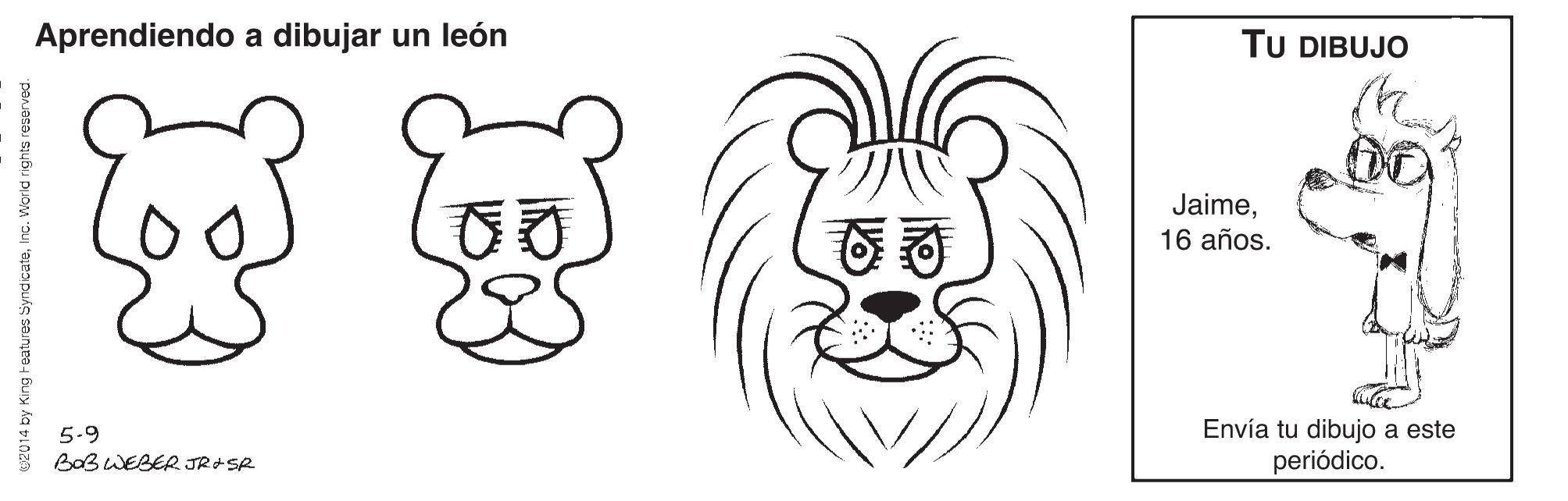 Happy OCR: Aprendiendo a dibujar un león TU DIBUJO Jaime16 años. 5-9 BoB WEBER JR+SR Envía tu dibujo a este periódico. 02014 by King Features SyndicateInc. World rights reserved Aprendiendo a dibujar un león TU DIBUJO Jaime16 años. 5-9 BoB WEBER JR+SR Envía tu dibujo a este periódico. 02014 by King Features SyndicateInc. World rights reserved