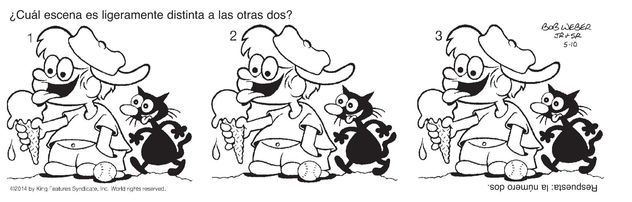 Font OCR: ¿Cuál escena es ligeramente distinta a las otras dos? BOBWEBER 5-10 2014 by Kirg eatures SyndicareInc. World rights reserved. Respuesta: la número dos. ¿Cuál escena es ligeramente distinta a las otras dos? BOBWEBER 5-10 2014 by Kirg eatures SyndicareInc. World rights reserved. Respuesta: la número dos.