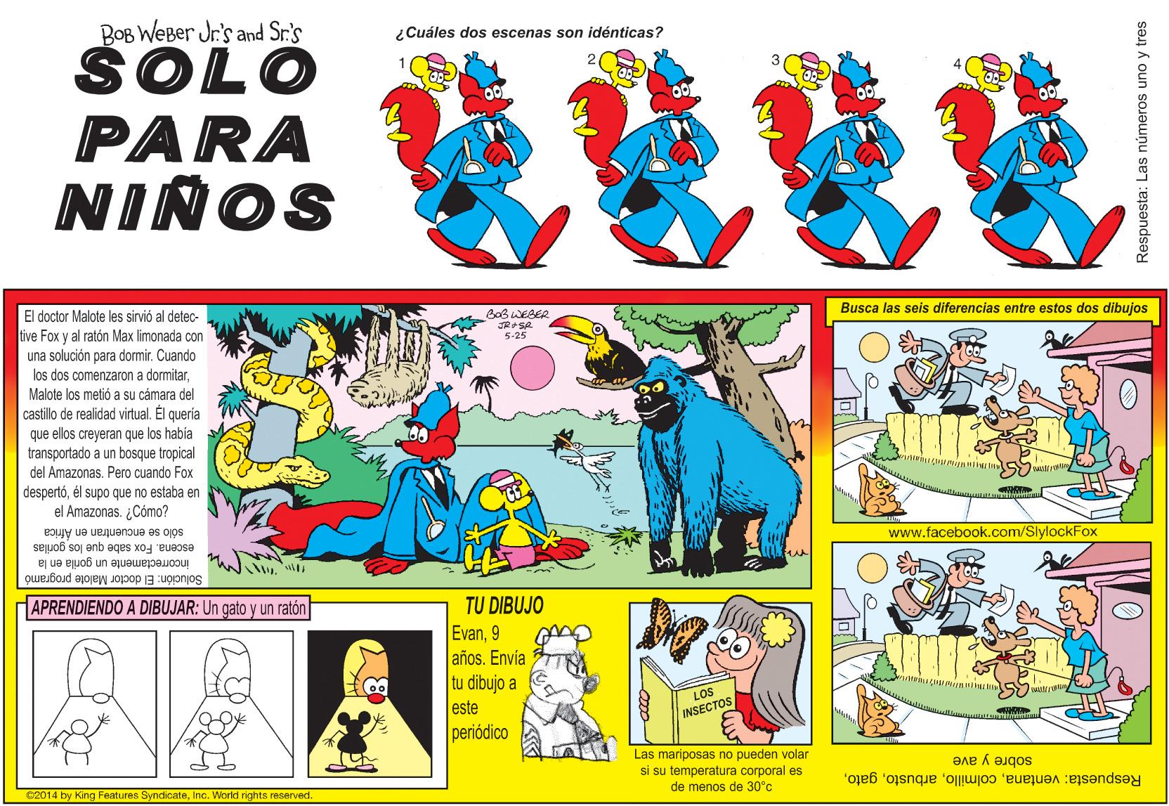 Parallel OCR: BOB WEBer Jr.'s and Sr.'s ŠOLO PARA ???? ¿Cuáles dos escenas son idénticas? NIÑOS El doctor Malote les sirvió al detec- B0B WESER Busca las seis diferencias entre estos dos dibujos tive Fox y al ratón Max limonada con una solución para dormir. Cuando los dos comenzaron a dormitarMalote los metió a su cámara del castillo de realidad virtual. Él quería que ellos creyeran que los habia transportado a un bosque tropical 5-25 del Amazonas. Pero cuando Fox despertóél supo que no estaba en el Amazonas. ¿Cómo? sólo se encuentran en Africa escena. Fox sabe que los gorilas incorrectamente un gorila en la www.facebook.com/SlylockFox Solución: El doctor Malote programó APRENDIENDO A DIBUJAR: Un gato y un ratón TU DIBUJO Evan9 años. Envía tu dibujo a este periódico LOS INSECTOS Las mariposas no pueden volar si su temperatura corporal es de menos de 30°c sobre y ave Respuesta: ventanaInc. World rights reserved. Respuesta: Las números uno y tres BOB WEBer Jr.'s and Sr.'s ŠOLO PARA ? ?? ? ¿Cuáles dos escenas son idénticas? NIÑOS El doctor Malote les sirvió al detec- B0B WESER Busca las seis diferencias entre estos dos dibujos tive Fox y al ratón Max limonada con una solución para dormir. Cuando los dos comenzaron a dormitarMalote los metió a su cámara del castillo de realidad virtual. Él quería que ellos creyeran que los habia transportado a un bosque tropical 5-25 del Amazonas. Pero cuando Fox despertóél supo que no estaba en el Amazonas. ¿Cómo? sólo se encuentran en Africa escena. Fox sabe que los gorilas incorrectamente un gorila en la www.facebook.com/SlylockFox Solución: El doctor Malote programó APRENDIENDO A DIBUJAR: Un gato y un ratón TU DIBUJO Evan9 años. Envía tu dibujo a este periódico LOS INSECTOS Las mariposas no pueden volar si su temperatura corporal es de menos de 30°c sobre y ave Respuesta: ventana02014 by King Features SyndicateInc. World rights reserved. Respuesta: Las números uno y tres