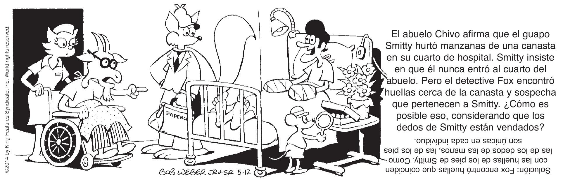 Interaction OCR: El abuelo Chivo afirma que el guapo Smitty hurtó manzanas de una canasta en su cuarto de hospital. Smitty insiste en que él nunca entró al cuarto del abuelo. Pero el detective Fox encontró huellas cerca de la canasta y sospecha que pertenecen a Smitty. ¿Cómo es posible esoconsiderando que los dedos de Smitty están vendados? EVIDENC son únicas en cada individuo. las de los dedos de las manoslas de los pies con las huellas de los pies de Smitty. Como- BaB WEBER JRISR 5-12 O Solución: Fox encontró huellas que coinciden U2014 by King reatures Syndicateinc. Worid rights resarved. El abuelo Chivo afirma que el guapo Smitty hurtó manzanas de una canasta en su cuarto de hospital. Smitty insiste en que él nunca entró al cuarto del abuelo. Pero el detective Fox encontró huellas cerca de la canasta y sospecha que pertenecen a Smitty. ¿Cómo es posible esoconsiderando que los dedos de Smitty están vendados? EVIDENC son únicas en cada individuo. las de los dedos de las manoslas de los pies con las huellas de los pies de Smitty. Como- BaB WEBER JRISR 5-12 O Solución: Fox encontró huellas que coinciden U2014 by King reatures Syndicateinc. Worid rights resarved.