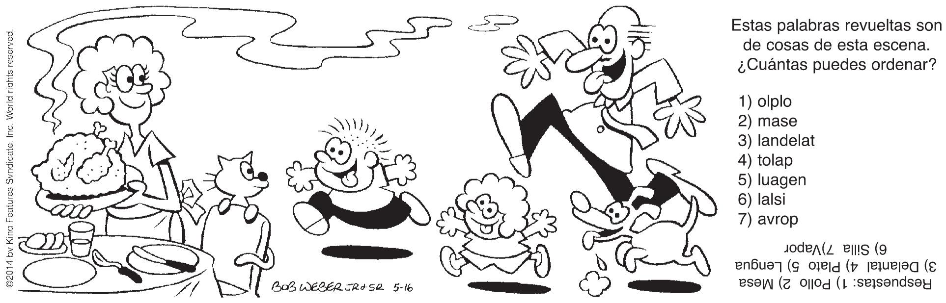 Smile OCR: Estas palabras revueltas son de cosas de esta escena. ¿Cuántas puedes ordenar? 1) olplo 2) mase 3) landelat 4) tolap 5) luagen 6) lalsi 7) avrop 6) Silla 7)Vapor 3) Delantal 4) Plato 5) Lengua Respuestas: 1) Pollo 2) Mesa BaB WEBER JRA SA 5-16 62014 bv Kina Features Svndicate. Ino. Wor ld riahts reserved. Estas palabras revueltas son de cosas de esta escena. ¿Cuántas puedes ordenar? 1) olplo 2) mase 3) landelat 4) tolap 5) luagen 6) lalsi 7) avrop 6) Silla 7)Vapor 3) Delantal 4) Plato 5) Lengua Respuestas: 1) Pollo 2) Mesa BaB WEBER JRA SA 5-16 62014 bv Kina Features Svndicate. Ino. Wor ld riahts reserved.