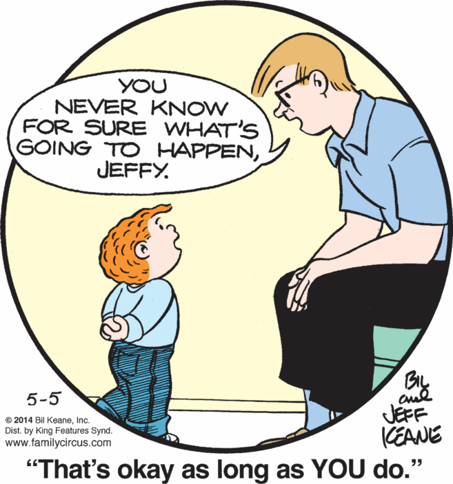 Jaw OCR: YOU NEVER KNOW FOR SURE WHAT'S GOING TO HAPPENJEFFY. Bu 5-5 JEFF KEANE "That's okay as long as YOU do.' © 2014 Bil KeaneInc. Dist. by King Features Synd. www.familycircus.com YOU NEVER KNOW FOR SURE WHAT'S GOING TO HAPPENJEFFY. Bu 5-5 JEFF KEANE "That's okay as long as YOU do.' © 2014 Bil KeaneInc. Dist. by King Features Synd. www.familycircus.com