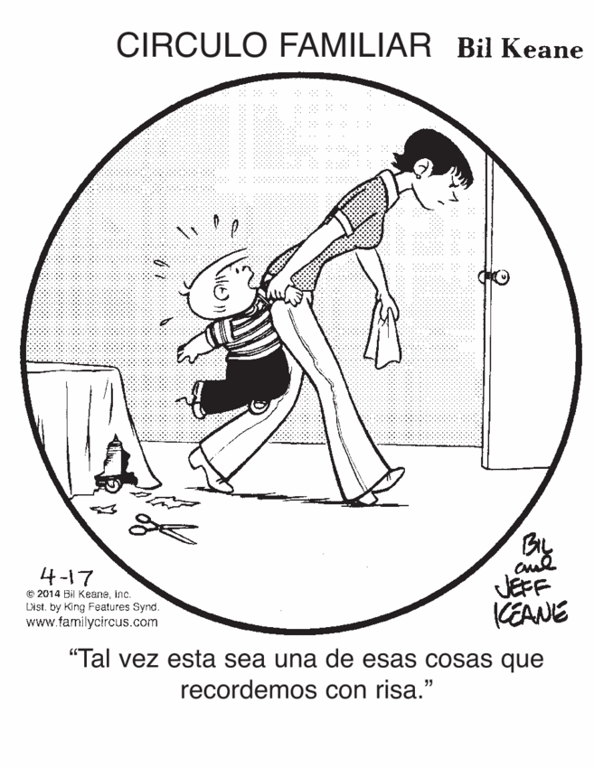 Balance OCR: CIRCULO FAMILIAR Bil Keane 4-17 O 2014 Bil Keaneinc. List. by King Features Synd. www.familycircus.com JEFF KEANE "Tal vez esta sea una de esas Cosas que recordemos con risa." CIRCULO FAMILIAR Bil Keane 4-17 O 2014 Bil Keaneinc. List. by King Features Synd. www.familycircus.com JEFF KEANE "Tal vez esta sea una de esas Cosas que recordemos con risa."