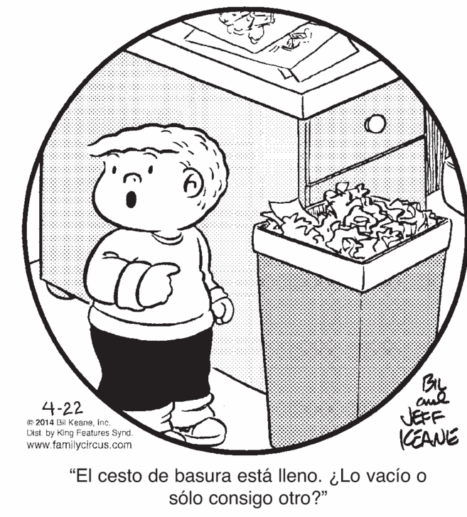 Art OCR: 4-22 © 2014 Bil Keaneinc. Dist. by King Features Synd. www.tamilycircus.com JEFF KEANE "El cesto de basura está lleno. ¿Lo vacío o sólo consigo otro?" 4-22 © 2014 Bil Keaneinc. Dist. by King Features Synd. www.tamilycircus.com JEFF KEANE "El cesto de basura está lleno. ¿Lo vacío o sólo consigo otro?"
