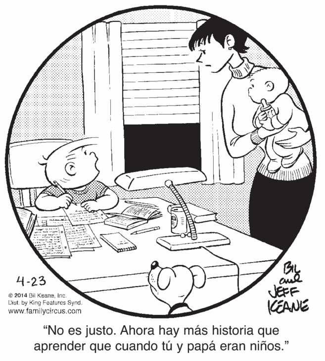 Cartoon OCR: - ... - = ??? - .- - -- - -mr? * By 4-23 © 2014 Bil Keaneinc. Dist. by King Features Synd. www.familycircus.com JEFF KEANE "No es justo. Ahora hay más historia que aprender que cuando tú y papá eran niños." - ... - = ? ? ? - .- - -- - -mr? * By 4-23 © 2014 Bil Keaneinc. Dist. by King Features Synd. www.familycircus.com JEFF KEANE "No es justo. Ahora hay más historia que aprender que cuando tú y papá eran niños."