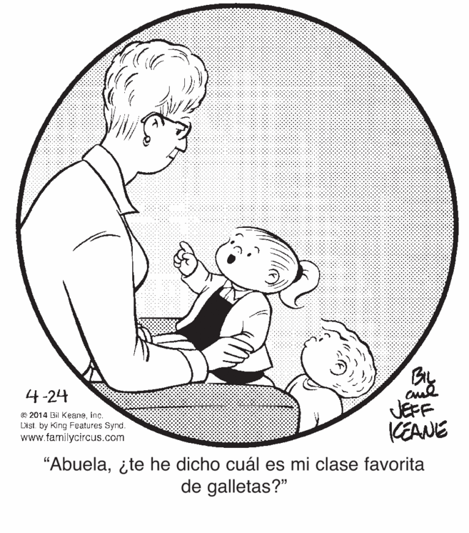 Sleeve OCR: 4-24 © 2014 Bil Keaneinc. Dist. by King Features Synd. www.familycircus.com JEFF KEANE "Abuela¿te he dicho cuál es mi clase favorita de galletas?" 4-24 © 2014 Bil Keaneinc. Dist. by King Features Synd. www.familycircus.com JEFF KEANE "Abuela¿te he dicho cuál es mi clase favorita de galletas?"