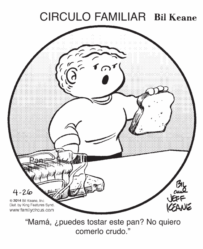 Happy OCR: CIRCULO FAMILIAR Bil Keane Pan 4-26 © 2014 BIl KeaneInc. Dist. by King Features Synd. www.famlyctrcus.com JEFF KEANE "Mamá¿puedes tostar este pan? No quiero comerlo crudo." CIRCULO FAMILIAR Bil Keane Pan 4-26 © 2014 BIl KeaneInc. Dist. by King Features Synd. www.famlyctrcus.com JEFF KEANE "Mamá¿puedes tostar este pan? No quiero comerlo crudo."